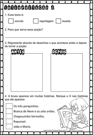 INTERPRETAÇÃO 3
1. Esse texto é:
convite reportagem receita
2. Para que serve essa poção?
_______________________________________________________
3. Represente através de desenhos o que acontece antes e depois
de tomar a poção:
antes depois
4. A bruxa aparece em muitas histórias. Marque o X nas histórias
que ela aparece:
Os três porquinhos.
Branca de Neve e os sete anões.
Chapeuzinho Vermelho.
Rapunzel.
João e Maria.
www.criarrecriarensinar.com
 