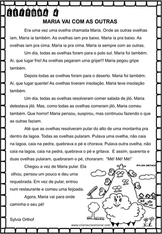 LEITURA 4
Era uma vez uma ovelha chamada Maria. Onde as outras ovelhas
iam, Maria ia também. As ovelhas iam pra baixo. Maria ia pra baixo. As
ovelhas iam pra cima. Maria ia pra cima. Maria ia sempre com as outras.
Um dia, todas as ovelhas foram para o polo sul. Maria foi também.
Ai, que lugar frio! As ovelhas pegaram uma gripe!!! Maria pegou gripe
também.
Depois todas as ovelhas foram para o deserto. Maria foi também.
Ai, que lugar quente! As ovelhas tiveram insolação. Maria teve insolação
também.
Um dia, todas as ovelhas resolveram comer salada de jiló. Maria
detestava jiló. Mas, como todas as ovelhas comeram jiló, Maria comeu
também. Que horror! Maria pensou, suspirou, mas continuou fazendo o que
as outras faziam.
Até que as ovelhas resolveram pular do alto de uma montanha pra
dentro da lagoa. Todas as ovelhas pularam. Pulava uma ovelha, não caia
na lagoa, caia na pedra, quebrava o pé e chorava. Pulava outra ovelha, não
caia na lagoa, caia na pedra, quebrava o pé e gritava. E assim, quarenta e
duas ovelhas pularam, quebraram o pé, choraram: “Mé! Mé! Mé!”
Chegou a vez de Maria pular. Ela
olhou, pensou um pouco e deu uma
requebrada. Em vez de pular, entrou
num restaurante e comeu uma feijoada.
Agora, Maria vai para onde
caminha o seu pé!
Sylvia Orthof
MARIA VAI COM AS OUTRAS
www.criarrecriarensinar.com
 