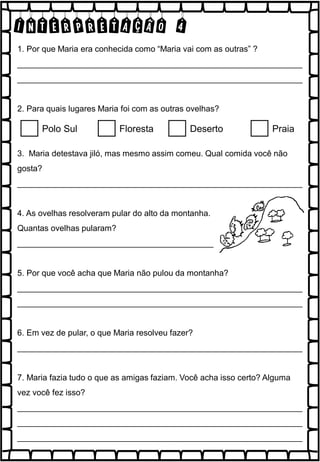 INTERPRETAÇÃO 4
1. Por que Maria era conhecida como “Maria vai com as outras” ?
______________________________________________________________
______________________________________________________________
2. Para quais lugares Maria foi com as outras ovelhas?
3. Maria detestava jiló, mas mesmo assim comeu. Qual comida você não
gosta?
______________________________________________________________
4. As ovelhas resolveram pular do alto da montanha.
Quantas ovelhas pularam?
___________________________________________
5. Por que você acha que Maria não pulou da montanha?
______________________________________________________________
______________________________________________________________
6. Em vez de pular, o que Maria resolveu fazer?
______________________________________________________________
7. Maria fazia tudo o que as amigas faziam. Você acha isso certo? Alguma
vez você fez isso?
______________________________________________________________
______________________________________________________________
______________________________________________________________
Polo Sul Floresta Deserto Praia
 