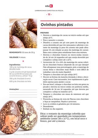 LEMBRANCINHAS COMESTÍVEIS DE PÁSCOA
ESTE MATERIAL É PARTE INTEGRANTE DO CURSO ONLINE “LEMBRANCINHAS COMESTÍVEIS DE PÁSCOA” DA EDUK (WWW.EDUK.COM.BR)
CONFORME A LEI Nº 9.610/98, É PROIBIDA A REPRODUÇÃO TOTAL E PARCIAL OU DIVULGAÇÃO COMERCIAL DESTE MATERIAL SEM AUTORIZAÇÃO PRÉVIA E EXPRESSA DO AUTOR (ARTIGO 29)
- 10 -
PREPARO
•	 Derreta a manteiga de cacau no micro-ondas até que
atinja 45°C.
•	 Pese e peneire o corante.
•	 Dissolva o corante em pó com parte da manteiga de
cacau derretida até que vire uma pasta e adicione o res-
tante da manteiga (o peso do corante não pode ultra-
passar 5% em relação ao peso da manteiga de cacau).
Bata com o mixer para emulsionar bem essa mistura.
•	 Derreta o chocolate branco no micro-ondas mexen-
do de 30 em 30 segundos até que esteja derretido por
completo e atinja entre 40 e 45°C.
•	 Acrescente de 10 a 20% da manteiga de cacau colori-
da no chocolate branco (depende da cor que desejar!
Não ultrapassar essa porcentagem, pois a manteiga de
cacau deixa o chocolate mais fluido e será difícil de
trabalhar com ele muito líquido!)
•	 Tempere o chocolate até que atinja 29°C.
•	 Decore as formas da maneira desejada e deixe a deco-
ração secar. Caso necessário, leve rapidamente à gela-
deira apenas para ajudar a secar.
•	 Em um bowl, coloque o chocolate ao leite em gotas ou
picado e derreta no micro-ondas em potência média,
mexendo de 30 em 30 segundos até que derreta por
completo e atinja no máximo 45°C.
•	 Tempere o chocolate em mesa de mármore até que
atinja 30°C.
•	 Preencha as formas de ovos de Páscoa com chocolate
e faça as casquinhas. Repita o processo.
•	 Leve os ovinhos à geladeira por 30 minutos.
•	 Desenforme.
•	 Embale no dia seguinte.
Ovinhos pintados
VALIDADE 4 meses
RENDIMENTO 30 ovos de 20 g
Ingredientes
100 g de manteiga de cacau
desodorizada
5 g de corante em pó lipossolúvel
de sua preferência (caso use
corante branco, utilizar 10 g)
300 g de chocolate branco
600 g de chocolate ao leite
Dica: o restante da manteiga colorida que
sobrar pode ser guardado em temperatura
ambiente (entre 28 e 31°C), em local seco e
fresco, por até 4 meses.
Anotações:
 