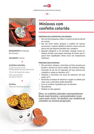 LEMBRANCINHAS COMESTÍVEIS DE PÁSCOA
ESTE MATERIAL É PARTE INTEGRANTE DO CURSO ONLINE “LEMBRANCINHAS COMESTÍVEIS DE PÁSCOA” DA EDUK (WWW.EDUK.COM.BR)
CONFORME A LEI Nº 9.610/98, É PROIBIDA A REPRODUÇÃO TOTAL E PARCIAL OU DIVULGAÇÃO COMERCIAL DESTE MATERIAL SEM AUTORIZAÇÃO PRÉVIA E EXPRESSA DO AUTOR (ARTIGO 29)
- 11 -
PREPARO DOS CONFEITOS COLORIDOS
PREPARO DOS OVINHOS
•	 Em um bowl pequeno, dilua o corante em pó no álcool
de cereais.
•	 Em um bowl maior, despeje o confeito de açúcar,
acrescente o corante diluído no álcool e mexa com um
pincel até que fiquem pintados por completo.
•	 Quando atingirem a cor desejada, despeje numa as-
sadeira forrada com papel manteiga de forma que fi-
quem bem espalhados. Deixe secar em temperatura
ambiente.
•	 Em um bowl, coloque o chocolate ao leite em gotas ou
picado e derreta no micro-ondas em potência média,
mexendo de 30 em 30 segundos até que derreta por
completo e atinja no máximo 45°C.
•	 Tempere o chocolate em mesa de mármore até que
atinja 30°C.
•	 Preencha as formas de miniovos e jogue o confeito por
cima com o chocolate ainda derretido.
•	 Leve os ovinhos à geladeira por 30 minutos.
•	 	Desenforme.
•	 Embale no dia seguinte.
Miniovos com
confeito colorido
VALIDADE 4 meses
RENDIMENTO 70 bandas
de miniovos
Confeitos coloridos
Ovinhos
5 g de corante em pó
hidrossolúvel de sua preferência
150 ml de álcool de cereais
250 g de confeito
de açúcar branco
500 g de chocolate ao leite
Dica: os confeitos pintados artesanalmente
ficam mais bonitos e personalizados (com
cores mais vivas). Se preferir, use confeitos já
coloridos na mesma proporção.
 