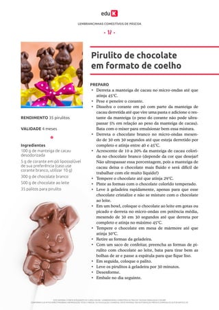 LEMBRANCINHAS COMESTÍVEIS DE PÁSCOA
ESTE MATERIAL É PARTE INTEGRANTE DO CURSO ONLINE “LEMBRANCINHAS COMESTÍVEIS DE PÁSCOA” DA EDUK (WWW.EDUK.COM.BR)
CONFORME A LEI Nº 9.610/98, É PROIBIDA A REPRODUÇÃO TOTAL E PARCIAL OU DIVULGAÇÃO COMERCIAL DESTE MATERIAL SEM AUTORIZAÇÃO PRÉVIA E EXPRESSA DO AUTOR (ARTIGO 29)
- 12 -
PREPARO
•	 Derreta a manteiga de cacau no micro-ondas até que
atinja 45°C.
•	 Pese e peneire o corante.
•	 Dissolva o corante em pó com parte da manteiga de
cacau derretida até que vire uma pasta e adicione o res-
tante da manteiga (o peso do corante não pode ultra-
passar 5% em relação ao peso da manteiga de cacau).
Bata com o mixer para emulsionar bem essa mistura.
•	 Derreta o chocolate branco no micro-ondas mexen-
do de 30 em 30 segundos até que esteja derretido por
completo e atinja entre 40 e 45°C.
•	 Acrescente de 10 a 20% da manteiga de cacau colori-
da no chocolate branco (depende da cor que desejar!
Não ultrapassar essa porcentagem, pois a manteiga de
cacau deixa o chocolate mais fluido e será difícil de
trabalhar com ele muito líquido!)
•	 Tempere o chocolate até que atinja 29°C.
•	 Pinte as formas com o chocolate colorido temperado.
•	 Leve à geladeira rapidamente, apenas para que esse
chocolate cristalize e não se misture com o chocolate
ao leite.
•	 Em um bowl, coloque o chocolate ao leite em gotas ou
picado e derreta no micro-ondas em potência média,
mexendo de 30 em 30 segundos até que derreta por
completo e atinja no máximo 45°C.
•	 Tempere o chocolate em mesa de mármore até que
atinja 30°C.
•	 Retire as formas da geladeira.
•	 Com um saco de confeitar, preencha as formas de pi-
rulito com chocolate ao leite, bata para tirar bem as
bolhas de ar e passe a espátula para que fique liso.
•	 Em seguida, coloque o palito.
•	 Leve os pirulitos à geladeira por 30 minutos.
•	 Desenforme.
•	 Embale no dia seguinte.
Pirulito de chocolate
em formato de coelho
VALIDADE 4 meses
RENDIMENTO 35 pirulitos
Ingredientes
100 g de manteiga de cacau
desodorizada
5 g de corante em pó lipossolúvel
de sua preferência (caso use
corante branco, utilizar 10 g)
300 g de chocolate branco
500 g de chocolate ao leite
35 palitos para pirulito
 