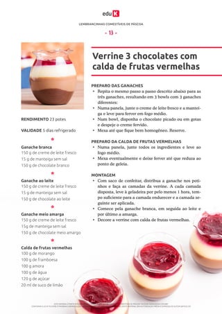 LEMBRANCINHAS COMESTÍVEIS DE PÁSCOA
ESTE MATERIAL É PARTE INTEGRANTE DO CURSO ONLINE “LEMBRANCINHAS COMESTÍVEIS DE PÁSCOA” DA EDUK (WWW.EDUK.COM.BR)
CONFORME A LEI Nº 9.610/98, É PROIBIDA A REPRODUÇÃO TOTAL E PARCIAL OU DIVULGAÇÃO COMERCIAL DESTE MATERIAL SEM AUTORIZAÇÃO PRÉVIA E EXPRESSA DO AUTOR (ARTIGO 29)
- 13 -
PREPARO DAS GANACHES
PREPARO DA CALDA DE FRUTAS VERMELHAS
MONTAGEM
•	 Repita o mesmo passo a passo descrito abaixo para as
três ganaches, resultando em 3 bowls com 3 ganaches
diferentes:
•	 Numa panela, junte o creme de leite fresco e a mantei-
ga e leve para ferver em fogo médio.
•	 Num bowl, disponha o chocolate picado ou em gotas
e despeje o creme fervido.
•	 Mexa até que fique bem homogêneo. Reserve.
•	 Numa panela, junte todos os ingredientes e leve ao
fogo médio.
•	 Mexa eventualmente e deixe ferver até que reduza ao
ponto de geleia.
•	 Com saco de confeitar, distribua a ganache nos poti-
nhos e faça as camadas da verrine. A cada camada
disposta, leve à geladeira por pelo menos 1 hora, tem-
po suficiente para a camada endurecer e a camada se-
guinte ser aplicada.
•	 Comece pela ganache branca, em seguida ao leite e
por último a amarga.
•	 Decore a verrine com calda de frutas vermelhas.
Verrine 3 chocolates com
calda de frutas vermelhas
VALIDADE 5 dias refrigerado
RENDIMENTO 23 potes
Ganache branca
Ganache ao leite
Ganache meio amarga
Calda de frutas vermelhas
150 g de creme de leite fresco
15 g de manteiga sem sal
150 g de chocolate branco
150 g de creme de leite fresco
15 g de manteiga sem sal
150 g de chocolate ao leite
150 g de creme de leite fresco
15g de manteiga sem sal
150 g de chocolate meio amargo
100 g de morango
100 g de framboesa
100 g amora
100 g de água
120 g de açúcar
20 ml de suco de limão
 