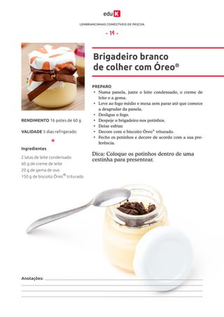 LEMBRANCINHAS COMESTÍVEIS DE PÁSCOA
ESTE MATERIAL É PARTE INTEGRANTE DO CURSO ONLINE “LEMBRANCINHAS COMESTÍVEIS DE PÁSCOA” DA EDUK (WWW.EDUK.COM.BR)
CONFORME A LEI Nº 9.610/98, É PROIBIDA A REPRODUÇÃO TOTAL E PARCIAL OU DIVULGAÇÃO COMERCIAL DESTE MATERIAL SEM AUTORIZAÇÃO PRÉVIA E EXPRESSA DO AUTOR (ARTIGO 29)
- 14 -
PREPARO
•	 Numa panela, junte o leite condensado, o creme de
leite e a gema.
•	 Leve ao fogo médio e mexa sem parar até que comece
a desgrudar da panela.
•	 Desligue o fogo.
•	 Despeje o brigadeiro nos potinhos.
•	 Deixe esfriar.
•	 Decore com o biscoito Óreo®
triturado.
•	 Feche os potinhos e decore de acordo com a sua pre-
ferência.
Brigadeiro branco
de colher com Óreo®
VALIDADE 5 dias refrigerado
RENDIMENTO 16 potes de 60 g
Ingredientes
2 latas de leite condensado
60 g de creme de leite
20 g de gema de ovo
150 g de biscoito Óreo®
triturado
Anotações:
Dica: Coloque os potinhos dentro de uma
cestinha para presentear.
 