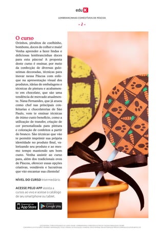 LEMBRANCINHAS COMESTÍVEIS DE PÁSCOA
ESTE MATERIAL É PARTE INTEGRANTE DO CURSO ONLINE “LEMBRANCINHAS COMESTÍVEIS DE PÁSCOA” DA EDUK (WWW.EDUK.COM.BR)
CONFORME A LEI Nº 9.610/98, É PROIBIDA A REPRODUÇÃO TOTAL E PARCIAL OU DIVULGAÇÃO COMERCIAL DESTE MATERIAL SEM AUTORIZAÇÃO PRÉVIA E EXPRESSA DO AUTOR (ARTIGO 29)
- 2 -
O curso
Ovinhos, pirulitos de coelhinho,
bombons, doces de colher e mais!
Venha aprender a fazer lindas e
deliciosas lembrancinhas doces
para esta páscoa! A proposta
deste curso é ensinar, por meio
da confecção de diversas gulo-
seimas decoradas, técnicas para
inovar nessa Páscoa com enfo-
que na apresentação visual dos
produtos, ideias de embalagens e
técnicas de pintura e acabamen-
to em chocolate, que são uma
tendência de mercado atualmen-
te. Nana Fernandes, que já atuou
como chef nas principais con-
feitarias e chocolaterias de São
Paulo, vem te ensinar técnicas
de ótimo custo benefício, como a
utilização de transfer, criação de
cor personalizada para pintura
e coloração de confeitos a partir
do branco. São técnicas que vão
te permitir imprimir sua própria
identidade no produto final, va-
lorizando seu produto e ao mes-
mo tempo mantendo um bom
custo. Venha assistir ao curso
para, além dos tradicionais ovos
de Páscoa, oferecer essas opções
criativas, vendáveis e lucrativas
que vão encantar sua clientela!
ACESSE PELO APP assista a
cursos ao vivo e acesse o catálogo
de seu smartphone ou tablet.
NÍVEL DO CURSO Intermediário
 