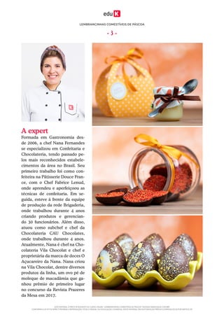 LEMBRANCINHAS COMESTÍVEIS DE PÁSCOA
ESTE MATERIAL É PARTE INTEGRANTE DO CURSO ONLINE “LEMBRANCINHAS COMESTÍVEIS DE PÁSCOA” DA EDUK (WWW.EDUK.COM.BR)
CONFORME A LEI Nº 9.610/98, É PROIBIDA A REPRODUÇÃO TOTAL E PARCIAL OU DIVULGAÇÃO COMERCIAL DESTE MATERIAL SEM AUTORIZAÇÃO PRÉVIA E EXPRESSA DO AUTOR (ARTIGO 29)
- 3 -
A expert
Formada em Gastronomia des-
de 2006, a chef Nana Fernandes
se especializou em Confeitaria e
Chocolateria, tendo passado pe-
los mais reconhecidos estabele-
cimentos da área no Brasil. Seu
primeiro trabalho foi como con-
feiteira na Pâtisserie Douce Fran-
ce, com o Chef Fabrice Lenud,
onde aprendeu e aperfeiçoou as
técnicas de confeitaria. Em se-
guida, esteve à frente da equipe
de produção da rede Brigaderia,
onde trabalhou durante 4 anos
criando produtos e gerencian-
do 30 funcionários. Além disso,
atuou como subchef e chef da
Chocolateria CAU Chocolates,
onde trabalhou durante 4 anos.
Atualmente, Nana é chef na Cho-
colateria Vila Chocolat e chef e
proprietária da marca de doces O
Açucareiro da Nana. Nana criou
na Vila Chocolat, dentre diversos
produtos da linha, um ovo pé de
moleque de macadâmia que ga-
nhou prêmio de primeiro lugar
no concurso da Revista Prazeres
da Mesa em 2017.
 