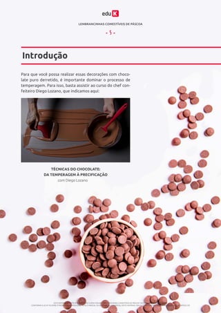 LEMBRANCINHAS COMESTÍVEIS DE PÁSCOA
ESTE MATERIAL É PARTE INTEGRANTE DO CURSO ONLINE “LEMBRANCINHAS COMESTÍVEIS DE PÁSCOA” DA EDUK (WWW.EDUK.COM.BR)
CONFORME A LEI Nº 9.610/98, É PROIBIDA A REPRODUÇÃO TOTAL E PARCIAL OU DIVULGAÇÃO COMERCIAL DESTE MATERIAL SEM AUTORIZAÇÃO PRÉVIA E EXPRESSA DO AUTOR (ARTIGO 29)
- 5 -
Introdução
Para que você possa realizar essas decorações com choco-
late puro derretido, é importante dominar o processo de
temperagem. Para isso, basta assistir ao curso do chef con-
feiteiro Diego Lozano, que indicamos aqui:
com Diego Lozano
TÉCNICAS DO CHOCOLATE:
DA TEMPERAGEM À PRECIFICAÇÃO
 