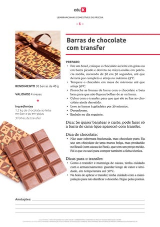 LEMBRANCINHAS COMESTÍVEIS DE PÁSCOA
ESTE MATERIAL É PARTE INTEGRANTE DO CURSO ONLINE “LEMBRANCINHAS COMESTÍVEIS DE PÁSCOA” DA EDUK (WWW.EDUK.COM.BR)
CONFORME A LEI Nº 9.610/98, É PROIBIDA A REPRODUÇÃO TOTAL E PARCIAL OU DIVULGAÇÃO COMERCIAL DESTE MATERIAL SEM AUTORIZAÇÃO PRÉVIA E EXPRESSA DO AUTOR (ARTIGO 29)
- 6 -
PREPARO
•	 Em um bowl, coloque o chocolate ao leite em gotas ou
em barra picado e derreta no micro-ondas em potên-
cia média, mexendo de 30 em 30 segundos, até que
derreta por completo e atinja no máximo 45°C.
•	 Tempere o chocolate em mesa de mármore até que
atinja 30°C.
•	 Preencha as formas de barra com o chocolate e bata
bem para que não fiquem bolhas de ar na barra.
•	 Cubra com o transfer para que que ele se fixe ao cho-
colate ainda derretido.
•	 Leve as barras à geladeira por 30 minutos.
•	 Desenforme.
•	 Embale no dia seguinte.
Barras de chocolate
com transfer
VALIDADE 4 meses
RENDIMENTO 30 barras de 40 g
Ingredientes
1,2 kg de chocolate ao leite
em barra ou em gotas
3 folhas de transfer
Dica: Se quiser baratear o custo, pode fazer só
a barra de cima (que aparece) com transfer.
Dica de chocolate:
•	 Não usar cobertura fracionada, mas chocolate puro. Eu
uso um chocolate de uma marca belga, mas produzido
no Brasil (com cacau do Pará), que tem um preço médio.
Foi o que eu usei para compor também a ficha técnica.
Dicas para o transfer:
•	 Como o transfer é manteiga de cacau, tenha cuidado
com o armazenamento: guardar longe de calor e umi-
dade, em temperatura até 30ºC.
•	 Na hora de aplicar o transfer, tenha cuidado com a mani-
pulação para não danificar o desenho. Pegue pelas pontas.
Anotações:
 