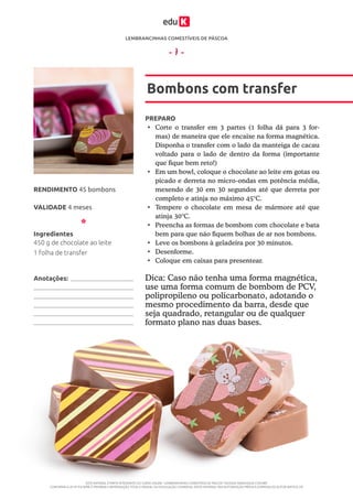LEMBRANCINHAS COMESTÍVEIS DE PÁSCOA
ESTE MATERIAL É PARTE INTEGRANTE DO CURSO ONLINE “LEMBRANCINHAS COMESTÍVEIS DE PÁSCOA” DA EDUK (WWW.EDUK.COM.BR)
CONFORME A LEI Nº 9.610/98, É PROIBIDA A REPRODUÇÃO TOTAL E PARCIAL OU DIVULGAÇÃO COMERCIAL DESTE MATERIAL SEM AUTORIZAÇÃO PRÉVIA E EXPRESSA DO AUTOR (ARTIGO 29)
- 7 -
PREPARO
•	 Corte o transfer em 3 partes (1 folha dá para 3 for-
mas) de maneira que ele encaixe na forma magnética.
Disponha o transfer com o lado da manteiga de cacau
voltado para o lado de dentro da forma (importante
que fique bem reto!)
•	 Em um bowl, coloque o chocolate ao leite em gotas ou
picado e derreta no micro-ondas em potência média,
mexendo de 30 em 30 segundos até que derreta por
completo e atinja no máximo 45°C.
•	 Tempere o chocolate em mesa de mármore até que
atinja 30°C.
•	 Preencha as formas de bombom com chocolate e bata
bem para que não fiquem bolhas de ar nos bombons.
•	 Leve os bombons à geladeira por 30 minutos.
•	 Desenforme.
•	 Coloque em caixas para presentear.
Bombons com transfer
VALIDADE 4 meses
RENDIMENTO 45 bombons
Ingredientes
450 g de chocolate ao leite
1 folha de transfer
Dica: Caso não tenha uma forma magnética,
use uma forma comum de bombom de PCV,
polipropileno ou policarbonato, adotando o
mesmo procedimento da barra, desde que
seja quadrado, retangular ou de qualquer
formato plano nas duas bases.
Anotações:
 