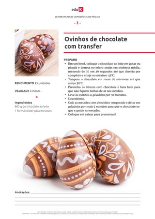 LEMBRANCINHAS COMESTÍVEIS DE PÁSCOA
ESTE MATERIAL É PARTE INTEGRANTE DO CURSO ONLINE “LEMBRANCINHAS COMESTÍVEIS DE PÁSCOA” DA EDUK (WWW.EDUK.COM.BR)
CONFORME A LEI Nº 9.610/98, É PROIBIDA A REPRODUÇÃO TOTAL E PARCIAL OU DIVULGAÇÃO COMERCIAL DESTE MATERIAL SEM AUTORIZAÇÃO PRÉVIA E EXPRESSA DO AUTOR (ARTIGO 29)
- 8 -
PREPARO
•	 Em um bowl, coloque o chocolate ao leite em gotas ou
picado e derreta no micro-ondas em potência média,
mexendo de 30 em 30 segundos até que derreta por
completo e atinja no máximo 45°C.
•	 Tempere o chocolate em mesa de mármore até que
atinja 30°C.
•	 Preencha os blisters com chocolate e bata bem para
que não fiquem bolhas de ar nos ovinhos.
•	 Leve os ovinhos à geladeira por 30 minutos.
•	 Desenforme.
•	 Cole as metades com chocolate temperado e deixe em
geladeira por mais 5 minutos para que o chocolate se-
que e grude as metades.
•	 Coloque em caixas para presentear!
Ovinhos de chocolate
com transfer
VALIDADE 4 meses
RENDIMENTO 45 unidades
Ingredientes
865 g de chocolate ao leite
1 forma blister para miniovos
Anotações:
 