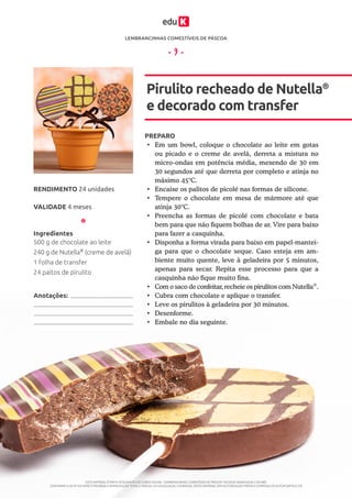 LEMBRANCINHAS COMESTÍVEIS DE PÁSCOA
ESTE MATERIAL É PARTE INTEGRANTE DO CURSO ONLINE “LEMBRANCINHAS COMESTÍVEIS DE PÁSCOA” DA EDUK (WWW.EDUK.COM.BR)
CONFORME A LEI Nº 9.610/98, É PROIBIDA A REPRODUÇÃO TOTAL E PARCIAL OU DIVULGAÇÃO COMERCIAL DESTE MATERIAL SEM AUTORIZAÇÃO PRÉVIA E EXPRESSA DO AUTOR (ARTIGO 29)
- 9 -
PREPARO
•	 Em um bowl, coloque o chocolate ao leite em gotas
ou picado e o creme de avelã, derreta a mistura no
micro-ondas em potência média, mexendo de 30 em
30 segundos até que derreta por completo e atinja no
máximo 45°C.
•	 Encaixe os palitos de picolé nas formas de silicone.
•	 Tempere o chocolate em mesa de mármore até que
atinja 30°C.
•	 Preencha as formas de picolé com chocolate e bata
bem para que não fiquem bolhas de ar. Vire para baixo
para fazer a casquinha.
•	 Disponha a forma virada para baixo em papel-mantei-
ga para que o chocolate seque. Caso esteja em am-
biente muito quente, leve à geladeira por 5 minutos,
apenas para secar. Repita esse processo para que a
casquinha não fique muito fina.
•	 Com o saco de confeitar, recheie os pirulitos com Nutella®
.
•	 Cubra com chocolate e aplique o transfer.
•	 Leve os pirulitos à geladeira por 30 minutos.
•	 Desenforme.
•	 Embale no dia seguinte.
Pirulito recheado de Nutella®
e decorado com transfer
VALIDADE 4 meses
RENDIMENTO 24 unidades
Ingredientes
500 g de chocolate ao leite
240 g de Nutella®
(creme de avelã)
1 folha de transfer
24 paitos de pirulito
Anotações:
 