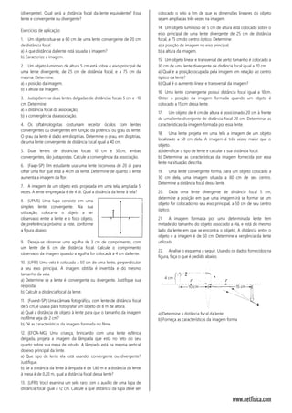 (divergente). Qual será a distância focal da lente equivalente? Essa
lente e convergente ou divergente?
Exercícios de aplicação:
1. Um objeto situa-se a 60 cm de uma lente convergente de 20 cm
de distância focal.
a) A que distância da lente está situada a imagem?
b) Caracterize a imagem.
2. Um objeto luminoso de altura 5 cm está sobre o eixo principal de
uma lente divergente, de 25 cm de distância focal, e a 75 cm da
mesma. Determine:
a) a posição da imagem.
b) a altura da imagem.
3. Justapõem-se duas lentes delgadas de distâncias focais 5 cm e -10
cm. Determine:
a) a distância focal da associação;
b) a convergência da associação.
4. Os oftalmologistas costumam receitar óculos com lentes
convergentes ou divergentes em função da potência ou grau da lente.
O grau da lente é dado em dioptrias. Determine o grau, em dioptrias,
de uma lente convergente de distância focal igual a 40 cm.
5. Duas lentes de distâncias focais 10 cm e 50cm, ambas
convergentes, são justapostas. Calcule a convergência da associação.
6. (Faap-SP) Um estudante usa uma lente biconvexa de 20 di para
olhar uma flor que está a 4 cm da lente. Determine de quanto a lente
aumenta a imagem da flor.
7. A imagem de um objeto está projetada em uma tela, ampliada 5
vezes. A lente empregada é de 4 di. Qual a distância da lente à tela?
8. (UFMS) Uma lupa consiste em uma
simples lente convergente. Na sua
utilização, coloca-se o objeto a ser
observado entre a lente e o foco objeto,
de preferência próximo a este, conforme
a figura abaixo.
9. Deseja-se observar uma agulha de 3 cm de comprimento, com
um lente de 6 cm de distância focal. Calcule o comprimento
observado da imagem quando a agulha for colocada a 4 cm da lente.
10. (UFRJ) Uma vela é colocada a 50 cm de uma lente, perpendicular
a seu eixo principal. A imagem obtida é invertida e do mesmo
tamanho da vela.
a) Determine se a lente é convergente ou divergente. Justifique sua
resposta.
b) Calcule a distância focal da lente.
11. (Fuvest-SP) Uma câmara fotográfica, com lente de distância focal
de 5 cm, é usada para fotografar um objeto de 8 m de altura.
a) Qual a distância do objeto à lente para que o tamanho da imagem
no filme seja de 2 cm?
b) Dê as características da imagem formada no filme.
12. (EFOA-MG) Uma criança, brincando com uma lente esférica
delgada, projeta a imagem da lâmpada que está no teto do seu
quarto sobre sua mesa de estudo. A lâmpada está na mesma vertical
do eixo principal da lente.
a) Que tipo de lente ela está usando: convergente ou divergente?
Justifique.
b) Se a distância da lente à lâmpada é de 1,80 m e a distância da lente
à mesa é de 0,20 m, qual a distância focal dessa lente?
13. (UFRJ) Você examina um selo raro com o auxílio de uma lupa de
distância focal igual a 12 cm. Calcule a que distância da lupa deve ser
colocado o selo a fim de que as dimensões lineares do objeto
sejam ampliadas três vezes na imagem.
14. Um objeto luminoso de 5 cm de altura está colocado sobre o
eixo principal de uma lente divergente de 25 cm de distância
focal, a 75 cm do centro óptico. Determine:
a) a posição da imagem no eixo principal;
b) a altura da imagem.
15. Um objeto linear e transversal de certo tamanho é colocado a
30 cm de uma lente divergente de distância focal igual a 20 cm.
a) Qual e a posição ocupada pela imagem em relação ao centro
óptico da lente?
b) Qual é o aumento linear e transversal da imagem?
16. Uma lente convergente possui distância focal igual a 10cm.
Obter a posição da imagem formada quando um objeto é
colocado a 15 cm dessa lente.
17. Um objeto de 4 cm de altura é posicionado 20 cm à frente
de uma lente divergente de distância focal 20 cm. Determinar as
características da imagem formada por essa lente.
18. Uma lente projeta em uma tela a imagem de um objeto
localizado a 50 cm dela. A imagem é três vezes maior que o
objeto.
a) Identificar o tipo de lente e calcular a sua distância focal.
b) Determinar as características da imagem fornecida por essa
lente na situação descrita.
19. Uma lente convergente forma, para um objeto colocado a
30 cm dela, uma imagem situada a 60 cm de seu centro.
Determine a distância focal dessa lente.
20. Dada uma lente divergente de distância focal 5 cm,
determine a posição em que uma imagem irá se formar se um
objeto for colocado no seu eixo principal, a 50 cm de seu centro
óptico.
21. A imagem formada por uma determinada lente tem
metade do tamanho do objeto associado a ela, e está do mesmo
lado da lente em que se encontra o objeto. A distância entre o
objeto e a imagem é de 50 cm. Determine a vergência da lente
utilizada.
22. Analise o esquema a seguir. Usando os dados fornecidos na
figura, faça o que é pedido abaixo.
a) Determine a distância focal da lente.
b) Forneça as características da imagem forma
 