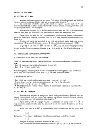 10
2 ESPAÇOS VETORIAIS
2.1 VETORES NO PLANO
No plano cartesiano ortogonal um ponto P do plano é identificado pelo par (a,b) de
números reais, onde as quantidades a e b são as coordenadas do ponto P.
Os segmentos orientados com ponto inicial na origem e ponto final em P, são
denominados vetores no plano e são determinados exclusivamente pelo seu ponto final, uma
vez que o ponto inicial é fixo na origem.
A cada ponto no plano P(a,b) é associado um único vetor v = OP e, reciprocamente,
dado um vetor, este fica associado a um único ponto do plano, que é seu ponto final.
Desta forma, um vetor v = OP é representado, simplesmente, pelas coordenadas do
seu ponto final P(a,b). Usamos a notação v ou v = (a,b) para identificar um vetor cujo ponto
final é (a,b).
A origem do plano fica associada a um vetor denominado vetor nulo, que tem os
pontos inicial e final coincidentes com a origem. O vetor nulo é representado por 0 = (0,0).
O oposto de um vetor v = OP é o vetor w = OQ , que tem o mesmo comprimento e
direção oposta. Em termos de coordenadas, se v = (a,b), então w = (-a,-b) e denotamos w = –
v.
2.1.1 OPERAÇÕES COM VETORES NO PLANO
a) Multiplicação de um vetor v por um escalar k:
• Se k > 0, o vetor w = kv possui mesma direção de v e comprimento k vezes o comprimento
de v.
• Se k < 0, o vetor w = kv será igual ao oposto do vetor |k|v.
• Se k = 0, w = kv será o vetor nulo.
A multiplicação de um vetor por um escalar corresponde à multiplicação de cada coordenada
desse vetor por esse escalar. Assim, se v = (a,b) e w = kv, então w = (ka,kb).
b) Adição de dois vetores:
• Se v = (a,b) e w = (c,d), então o vetor soma será v + w = (a + c, b + d).
• A soma de um vetor v = (a,b) com seu oposto w = -v = (-a,-b) é o vetor nulo.
Isto é, v + w = v + (-v) = (a - a, b - b) = (0,0).
• A diferença entre dois vetores v e w, é a soma do primeiro com o oposto do segundo vetor:
v – w = v + (-w).
2.2 VETORES NO ESPAÇO
Analogamente ao caso de vetores no plano, podemos estender a idéia de vetor ao
espaço tridimensional, onde um ponto P do espaço é identificado com uma terna de números
reais (x,y,z), onde x, y e z são as coordenadas do ponto P.
Agora cada ponto do espaço P(a,b,c) é associado um único vetor v = OP e,
reciprocamente, dado um vetor, este fica associado a um único ponto do espaço, que é seu
ponto final.
Assim, um vetor v = OP é representado pelas coordenadas do seu ponto final
P(a,b,c).
Denotamos v =










c
b
a
ou v = (a,b,c) para identificar um vetor cujo ponto final é (a,b,c).
A origem do espaço representa o vetor nulo 0 = (0,0,0).
Se V é o conjunto de vetores no espaço, então V = {(x1, x2, x3); xi  R} = R×R×R = R3.
 