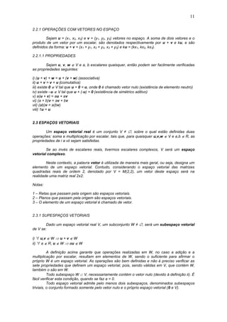 11
2.2.1 OPERAÇÕES COM VETORES NO ESPAÇO
Sejam u = (x1, x2, x3) e v = (y1, y2, y3) vetores no espaço. A soma de dois vetores e o
produto de um vetor por um escalar, são denotados respectivamente por u + v e ku, e são
definidos da forma: u + v = (x1 + y1, x2 + y2, x3 + y3) e ku = (kx1, kx2, kx3).
2.2.1.1 PROPRIEDADES
Sejam u, v, w  V e a, b escalares quaisquer, então podem ser facilmente verificadas
as propriedades seguintes:
i) (u + v) + w = u + (v + w) (associativa)
ii) u + v = v + u (comutativa)
iii) existe 0  V tal que u + 0 = u, onde 0 é chamado vetor nulo (existência de elemento neutro)
iv) existe –u  V tal que u + (-u) = 0 (existência de simétrico aditivo)
v) a(u + v) = au + av
vi) (a + b)v = av + bv
vii) (ab)v = a(bv)
viii) 1u = u
2.3 ESPAÇOS VETORIAIS
Um espaço vetorial real é um conjunto V ≠ , sobre o qual estão definidas duas
operações: soma e multiplicação por escalar, tais que, para quaisquer u,v,w  V e a,b  R, as
propriedades de i a vii sejam satisfeitas.
Se ao invés de escalares reais, tivermos escalares complexos, V será um espaço
vetorial complexo.
Neste contexto, a palavra vetor é utilizada de maneira mais geral, ou seja, designa um
elemento de um espaço vetorial. Contudo, considerando o espaço vetorial das matrizes
quadradas reais de ordem 2, denotado por V = M(2,2), um vetor deste espaço será na
realidade uma matriz real 2x2.
Notas:
1 – Retas que passam pela origem são espaços vetoriais.
2 – Planos que passam pela origem são espaços vetoriais.
3 – O elemento de um espaço vetorial é chamado de vetor.
2.3.1 SUPESPAÇOS VETORIAIS
Dado um espaço vetorial real V, um subconjunto W ≠ , será um subespaço vetorial
de V se:
i)  u,v  W  u + v  W
ii)  a  R, u  W  au  W
A definição acima garante que operações realizadas em W, no caso a adição e a
multiplicação por escalar, resultam em elementos de W, sendo o suficiente para afirmar o
próprio W é um espaço vetorial. As operações são bem definidas e não é preciso verificar as
sete propriedades que definem um espaço vetorial, pois, sendo válidas em V, que contém W,
também o são em W.
Todo subespaço W  V, necessariamente contém o vetor nulo (devido à definição ii). É
fácil verificar esta condição, quando se faz a = 0.
Todo espaço vetorial admite pelo menos dois subespaços, denominados subespaços
triviais, o conjunto formado somente pelo vetor nulo e o próprio espaço vetorial (0 e V).
 