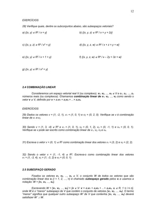 12
EXERCÍCIOS
28) Verifique quais, dentre os subconjuntos abaixo, são subespaços vetoriais?
a) {(x, y)  R2 / x = y} b) {(x, y, z)  R3 / x = y = 2z}
c) {(x, y, z)  R3 / x2 = y} d) {(x, y, z, w)  R4 / x + z = y + w}
e) {(x, y)  R2 / x + 1 = y} f) {(x, y, z, w)  R4 / x – 2y = 3z + w}
g) {(x, y)  R2 / x3 = y}
2.4 COMBINAÇÃO LINEAR
Consideremos um espaço vetorial real V (ou complexo), v1, v2, ..., vn  V e a1, a2, ..., an
números reais (ou complexos). Chamamos combinação linear de v1, v2, ..., vn como sendo o
vetor v  V, definido por v = a1v1 + a2v2 + ...+ anvn.
EXERCÍCIOS
29) Dados os vetores v = (1, -2, 1), v1 = (1, 0, 1) e v2 = (0, 2, 0). Verifique se v é combinação
linear de v1 e v2.
30) Sendo v = (1, 3, -4)  R3 e v1 = (1, 0, 1), v2 = (0, 1, 2), v3 = (0, -1, 1) e v4 = (0, 0, 1).
Verifique se v pode ser escrito como combinação linear de v1, v2, v3 e v4.
31) Escreva o vetor v = (0, 1)  R2 como combinação linear dos vetores v1 = (3, 2) e v2 = (2, 2).
32) Sendo o vetor v = (1, -1, 4)  R3. Escreva-o como combinação linear dos vetores
v1 = (1, -3, 4), v2 = (1, -3, 2) e v3 = (0, 0, 1).
2.5 SUBESPAÇO GERADO
Fixados os vetores v1, v2, ..., vn  V, o conjunto W de todos os vetores que são
combinação linear dos vi (i = 1, 2, ..., n) é chamado subespaço gerado pelos vi e usamos a
notação: W = [v1, v2, ..., vn].
Escrevendo W = [v1, v2, ..., vn] = {v  V: v = a1v1 + a2v2 + ...+ anvn, ai  R, 1 ≤ i ≤ n},
onde W é o “menor” subespaço de V que contém o conjunto de vetores {v1, v2, ..., vn}. O termo
“menor” significa que qualquer outro subespaço W’ de V que contenha {v1, v2, ..., vn} deverá
satisfazer W’  W.
 