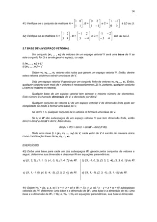 14
41) Verifique se o conjunto de matrizes A = 





11
01
, B = 





11
20
e C = 




 
00
11
é LD ou LI.
42) Verifique se as matrizes A = 





43
21
, B = 







43
21
e C = 







43
21
são LD ou LI.
2.7 BASE DE UM ESPAÇO VETORIAL
Um conjunto {v1, ... , vn} de vetores de um espaço vetorial V será uma base de V se
este conjunto for LI e se ele gerar o espaço, ou seja:
i) {v1, ... , vn} é LI
ii) [v1, ... , vn] = V
Sejam v1, v2, ..., vn vetores não nulos que geram um espaço vetorial V. Então, dentre
estes vetores podemos extrair uma base de V.
Seja um espaço vetorial V gerado por um conjunto finito de vetores v1, v2, ..., vn. Então,
qualquer conjunto com mais de n vetores é necessariamente LD (e, portanto, qualquer conjunto
LI tem no máximo n vetores).
Qualquer base de um espaço vetorial tem sempre o mesmo número de elementos.
Este número é chamado dimensão de V, e denotado por dimV.
Qualquer conjunto de vetores LI de um espaço vetorial V de dimensão finita pode ser
completado de modo a formar uma base de V.
Se dimV = n, qualquer conjunto de n vetores LI formará uma base de V.
Se U e W são subespaços de um espaço vetorial V que tem dimensão finita, então
dimU ≤ dimV e dimW ≤ dimV. Além disso,
dim(U + W) = dimU + dimW – dim(U∩W).
Dada uma base β = {v1, v2, ..., vn} de V, cada vetor de V é escrito de maneira única
como combinação linear de v1, v2, ..., vn.
EXERCÍCIOS
43) Exiba uma base para cada um dos subespaços W, gerado pelos conjuntos de vetores a
seguir, determine sua dimensão e descreva W em equações paramétricas.
a) {(1, 2, 3), (1, 1, 1), (-1, 0, 1), (1, 4, 7)} do R3. b) {(1, -1, 0, 2), (3, 5, 2, -4), (5, 3, 6, 1)} do R4.
c) {(1, 1, -1, 0), (4, 8, -4, -3), (2, 5, 2, 4)} do R4. d) {(1, 1, -1), (2, 3, -1), (3, 1, -5)} do R3.
44) Sejam W1 = {(x, y, z, w) / x = y, z = w} e W2 = {(x, y, z, w) / x – y + z + w = 0} subespaços
vetoriais do R4, determine: uma base e a dimensão de W1; uma base e a dimensão de W2; uma
base e a dimensão de W1 + W2; e, W1  W2 em equações paramétricas, sua base e dimensão.
 