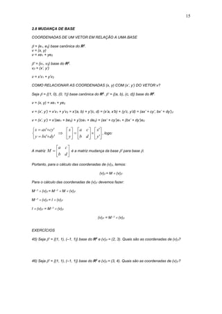 15
2.8 MUDANÇA DE BASE
COORDENADAS DE UM VETOR EM RELAÇÃO A UMA BASE
 = {e1, e2} base canônica do R2
.
v = (x, y)
v = xe1 + ye2
’ = {v1, v2} base do R2
.
v = (x’, y’)
v = x’v1 + y’v2
COMO RELACIONAR AS COORDENADAS (x, y) COM (x’, y’) DO VETOR v?
Seja  = {(1, 0), (0, 1)} base canônica do R2
. ’ = {(a, b), (c, d)} base do R2
.
v = (x, y) = xe1 + ye2
v = (x’, y’) = x’v1 + y’v2 = x’(a, b) + y’(c, d) = (x’a, x’b) + (y’c, y’d) = (ax’ + cy’, bx’ + dy’)
v = (x’, y’) = x’(ae1 + be2) + y’(ce1 + de2) = (ax’ + cy’)e1 + (bx’ + dy’)e2
























'
'
''
''
y
x
db
ca
y
x
dybxy
cyaxx
, logo:
A matriz 






db
ca
M é a matriz mudança da base ’ para base .
Portanto, para o cálculo das coordenadas de (v), temos:
(v) = M  (v)’
Para o cálculo das coordenadas de (v)’ devemos fazer:
M –1  (v) = M –1  M  (v)’
M –1  (v) = I  (v)’
I  (v)’ = M –1  (v)
(v)’ = M –1  (v)
EXERCÍCIOS
45) Seja ’ = {(1, 1), (–1, 1)} base do R2
e (v)’ = (2, 3). Quais são as coordenadas de (v)?
46) Seja ’ = {(1, 1), (–1, 1)} base do R2
e (v) = (3, 4). Quais são as coordenadas de (v)’?
 