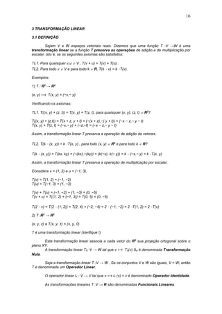 16
3 TRANSFORMAÇÃO LINEAR
3.1 DEFINIÇÃO
Sejam V e W espaços vetoriais reais. Dizemos que uma função T :V →W é uma
transformação linear se a função T preserva as operações de adição e de multiplicação por
escalar, isto é, se os seguintes axiomas são satisfeitos:
TL1. Para quaisquer v,u  V , T(v + u) = T(v) + T(u) .
TL2. Para todo v  V e para todo k  R, T(k ⋅ v) = k ⋅T(v).
Exemplos:
1) T : R2
→ R2
(x, y)  T(x, y) = (−x,− y)
Verificando os axiomas:
TL1. T((x, y) + (z, t)) = T(x, y) + T(z, t), para quaisquer (x, y), (z, t)  R2
?
T((x, y) + (z,t)) = T(x + z, y + t) = (−(x + z),−( y + t)) = (−x − z,− y − t)
T(x, y) + T(z, t) = (−x,− y) + (−z,−t) = (−x − z,− y − t)
Assim, a transformação linear T preserva a operação de adição de vetores.
TL2. T(k ⋅ (x, y)) = k ⋅T(x, y) , para todo (x, y)  R2
e para todo k  R?
T(k ⋅ (x, y)) = T(kx, ky) = (−(kx),−(ky)) = (k(−x), k(− y)) = k ⋅ (−x,− y) = k ⋅T(x, y)
Assim, a transformação linear T preserva a operação de multiplicação por escalar.
Considere v = (1, 2) e u = (−1, 3).
T(v) = T(1, 2) = (−1, −2)
T(u) = T(−1, 3) = (1, −3)
T(v) + T(u) = (−1, −2) + (1, −3) = (0, −5)
T(v + u) = T((1, 2) + (−1, 3)) = T(0, 5) = (0, −5)
T(2 ⋅ v) = T(2 ⋅ (1, 2)) = T(2, 4) = (−2, −4) = 2 ⋅ (−1, −2) = 2 ⋅T(1, 2) = 2 ⋅T(v)
2) T :R3
→ R3
(x, y, z) a T(x, y, z) = (x, y, 0)
T é uma transformação linear (Verifique !)
Esta transformação linear associa a cada vetor do R3
sua projeção ortogonal sobre o
plano XY.
A transformação linear T0: V → W tal que v  T0(v) 0w é denominada Transformação
Nula.
Seja a transformação linear T :V → W . Se os conjuntos V e W são iguais, V = W, então
T é denominada um Operador Linear.
O operador linear Iv : V → V tal que v  Iv (v) = v é denominado Operador Identidade.
As transformações lineares T :V → R são denominadas Funcionais Lineares.
 