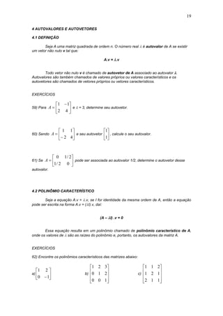 19
4 AUTOVALORES E AUTOVETORES
4.1 DEFINIÇÃO
Seja A uma matriz quadrada de ordem n. O número real  é autovalor de A se existir
um vetor não nulo v tal que:
A.v = .v
Todo vetor não nulo v é chamado de autovetor de A associado ao autovalor .
Autovalores são também chamados de valores próprios ou valores característicos e os
autovetores são chamados de vetores próprios ou vetores característicos.
EXERCÍCIOS
59) Para 




 

42
11
A e  = 3, determine seu autovetor.
60) Sendo 







42
11
A e seu autovetor 





1
1
, calcule o seu autovalor.
61) Se 






02/1
2/10
A pode ser associada ao autovalor 1/2, determine o autovetor desse
autovalor.
4.2 POLINÔMIO CARACTERÍSTICO
Seja a equação A.v = .v, se I for identidade da mesma ordem de A, então a equação
pode ser escrita na forma A.v = (I).v, daí:
(A – I) .v = 0
Essa equação resulta em um polinômio chamado de polinômio característico de A,
onde os valores de  são as raízes do polinômio e, portanto, os autovalores da matriz A.
EXERCÍCIOS
62) Encontre os polinômios característicos das matrizes abaixo:
a) 





10
21
b)










100
210
321
c)










112
121
211
 