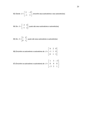 20
63) Sendo 








31
22
A , encontre seus autovalores e seu autovetor(es).
64) Se 








21
43
A , quais são seus autovalores e autovetor(es).
65) Se 






10
22
A , quais são seus autovalores e autovetor(es).
66) Encontre os autovalores e autovetores de











210
011
024
A .
67) Encontre os autovalores e autovetores de













133
040
331
A .
 