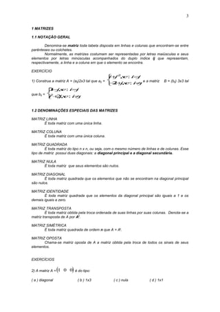 3
1 MATRIZES
1.1 NOTAÇÃO GERAL
Denomina-se matriz toda tabela disposta em linhas e colunas que encontram-se entre
parênteses ou colchetes.
Normalmente, as matrizes costumam ser representadas por letras maiúsculas e seus
elementos por letras minúsculas acompanhados do duplo índice ij que representam,
respectivamente, a linha e a coluna em que o elemento se encontra.
EXERCÍCIO
1) Construa a matriz A = (aij)2x3 tal que aij =
i j se i j
i jse i j
 
  



2
2
, :
, : e a matriz B = (bij) 3x3 tal
que bij =
3
22
i jse i j
i jse i j
 
 



, :
, : .
1.2 DENOMINAÇÕES ESPECIAIS DAS MATRIZES
MATRIZ LINHA
É toda matriz com uma única linha.
MATRIZ COLUNA
É toda matriz com uma única coluna.
MATRIZ QUADRADA
É toda matriz do tipo n x n, ou seja, com o mesmo número de linhas e de colunas. Esse
tipo de matriz possui duas diagonais: a diagonal principal e a diagonal secundária.
MATRIZ NULA
É toda matriz que seus elementos são nulos.
MATRIZ DIAGONAL
É toda matriz quadrada que os elementos que não se encontram na diagonal principal
são nulos.
MATRIZ IDENTIDADE
É toda matriz quadrada que os elementos da diagonal principal são iguais a 1 e os
demais iguais a zero.
MATRIZ TRANSPOSTA
É toda matriz obtida pela troca ordenada de suas linhas por suas colunas. Denota-se a
matriz transposta de A por At
.
MATRIZ SIMÉTRICA
É toda matriz quadrada de ordem n que A = At.
MATRIZ OPOSTA
Chama-se matriz oposta de A a matriz obtida pela troca de todos os sinais de seus
elementos.
EXERCÍCIOS
2) A matriz A =  1 0 0 é do tipo:
( a ) diagonal ( b ) 1x3 ( c ) nula ( d ) 1x1
 
