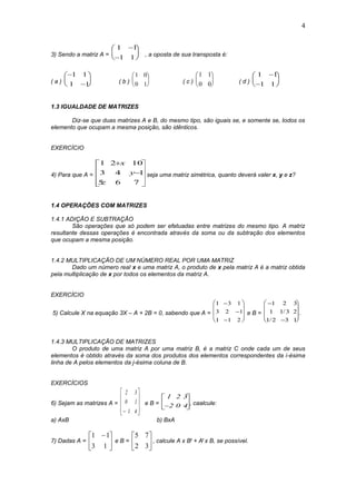 4
3) Sendo a matriz A =
1 1
1 1







 , a oposta de sua transposta é:
( a )








1 1
1 1 ( b )
1 0
0 1





 ( c )
1 1
0 0





 ( d )
1 1
1 1








1.3 IGUALDADE DE MATRIZES
Diz-se que duas matrizes A e B, do mesmo tipo, são iguais se, e somente se, todos os
elemento que ocupam a mesma posição, são idênticos.
EXERCÍCIO
4) Para que A =












765
143
1021
z
y
x
seja uma matriz simétrica, quanto deverá valer x, y e z?
1.4 OPERAÇÕES COM MATRIZES
1.4.1 ADIÇÃO E SUBTRAÇÃO
São operações que só podem ser efetuadas entre matrizes do mesmo tipo. A matriz
resultante dessas operações é encontrada através da soma ou da subtração dos elementos
que ocupam a mesma posição.
1.4.2 MULTIPLICAÇÃO DE UM NÚMERO REAL POR UMA MATRIZ
Dado um número real x e uma matriz A, o produto de x pela matriz A é a matriz obtida
pela multiplicação de x por todos os elementos da matriz A.
EXERCÍCIO
5) Calcule X na equação 3X – A + 2B = 0, sabendo que A =
1 3 1
3 2 1
1 1 2













e B =












1 2 3
1 1 3 2
1 2 3 1
/
/
.
1.4.3 MULTIPLICAÇÃO DE MATRIZES
O produto de uma matriz A por uma matriz B, é a matriz C onde cada um de seus
elementos é obtido através da soma dos produtos dos elementos correspondentes da i-ésima
linha de A pelos elementos da j-ésima coluna de B.
EXERCÍCIOS
6) Sejam as matrizes A =
2
0
1
3
1
4










e B =
1
2
2
0
3
4





, caalcule:
a) AxB b) BxA
7) Dadas A = 




 
13
11
e B = 





32
75
, calcule A x Bt + At x B, se possível.
 