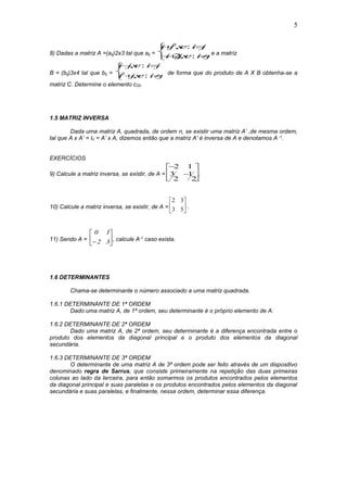 5
8) Dadas a matriz A =(aij)2x3 tal que aij =
i j se i j
i jse i j
 
 



2
2
, :
, : e a matriz
B = (bij)3x4 tal que bij =
i jse i j
i jse i j
 
 



, :
, :2 de forma que do produto de A X B obtenha-se a
matriz C. Determine o elemento c22.
1.5 MATRIZ INVERSA
Dada uma matriz A, quadrada, de ordem n, se existir uma matriz A’ ,de mesma ordem,
tal que A x A’ = In = A’ x A, dizemos então que a matriz A’ é inversa de A e denotamos A -1.
EXERCÍCIOS
9) Calcule a matriz inversa, se existir, de A =








2 1
3
2
1
2
.
10) Calcule a matriz inversa, se existir, de A = 





53
32
.
11) Sendo A =
0 1
2 3





, calcule A-1 caso exista.
1.6 DETERMINANTES
Chama-se determinante o número associado a uma matriz quadrada.
1.6.1 DETERMINANTE DE 1ª ORDEM
Dado uma matriz A, de 1ª ordem, seu determinante é o próprio elemento de A.
1.6.2 DETERMINANTE DE 2ª ORDEM
Dado uma matriz A, de 2ª ordem, seu determinante é a diferença encontrada entre o
produto dos elementos da diagonal principal e o produto dos elementos da diagonal
secundária.
1.6.3 DETERMINANTE DE 3ª ORDEM
O determinante de uma matriz A de 3ª ordem pode ser feito através de um dispositivo
denominado regra de Sarrus, que consiste primeiramente na repetição das duas primeiras
colunas ao lado da terceira, para então somarmos os produtos encontrados pelos elementos
da diagonal principal e suas paralelas e os produtos encontrados pelos elementos da diagonal
secundária e suas paralelas, e finalmente, nessa ordem, determinar essa diferença.
 