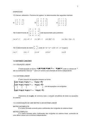 7
EXERCÍCIOS
17) Calcule, utilizando o Teorema de Laplace, os determinantes das seguintes matrizes:
a)












650
212
432
b)

















3201
1113
0200
1432
c)














0010
1000
2002
3110
18) O determinante de

















0300
210
021
100
x
x
x
está representado pelo polinômio:
( a ) x2 + 1 ( b ) –x2 – 1 ( c ) 3x2 – 1 ( d ) 3(x2 + 1) ( e ) 3(x + 1)(x – 1)
19) O determinante da matriz 





ab
ba
, onde 2a = ex + e–x e 2b = ex – e–x é igual a:
( a ) 1 ( b ) –1 ( c ) ex ( d ) e–x ( e ) 0
1.9 SISTEMAS LINEARES
1.9.1 EQUAÇÃO LINEAR
É toda equação na forma axaxax axbnn11 22 33    ... , onde os valores de a
são os coeficientes reais de x e b é um número real chamado de termo independente.
1.9.2 SISTEMA LINEAR
É todo conjunto de equações lineares na forma:
ax ax ax ax b
ax ax ax ax b
ax ax ax ax b
nn
nn
m m m mnn m
111 122 133 1 1
211 222 233 2 2
11 22 33
    
    
    







...
...
...
    
, com m equações e n incógnitas.
Chamamos de n-upla, de números reais, a solução simultânea de todas as equações
do sistema.
1.9.3 ASSOCIAÇÃO DE UMA MATRIZ A UM SISTEMA LINEAR
MATRIZ INCOMPLETA
É a matriz formada somente pelos coeficientes das incógnitas do sistema linear.
MATRIZ COMPLETA
É a matriz formada pelos coeficientes das incógnitas do sistema linear, acrescida de
uma última coluna com os termos independentes.
 
