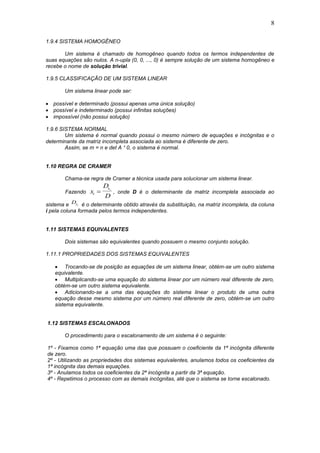 8
1.9.4 SISTEMA HOMOGÊNEO
Um sistema é chamado de homogêneo quando todos os termos independentes de
suas equações são nulos. A n-upla (0, 0, ..., 0) é sempre solução de um sistema homogêneo e
recebe o nome de solução trivial.
1.9.5 CLASSIFICAÇÃO DE UM SISTEMA LINEAR
Um sistema linear pode ser:
 possível e determinado (possui apenas uma única solução)
 possível e indeterminado (possui infinitas soluções)
 impossível (não possui solução)
1.9.6 SISTEMA NORMAL
Um sistema é normal quando possui o mesmo número de equações e incógnitas e o
determinante da matriz incompleta associada ao sistema é diferente de zero.
Assim, se m = n e det A ¹ 0, o sistema é normal.
1.10 REGRA DE CRAMER
Chama-se regra de Cramer a técnica usada para solucionar um sistema linear.
Fazendo x
D
Di
xi
 , onde D é o determinante da matriz incompleta associada ao
sistema e Dxi é o determinante obtido através da substituição, na matriz incompleta, da coluna
i pela coluna formada pelos termos independentes.
1.11 SISTEMAS EQUIVALENTES
Dois sistemas são equivalentes quando possuem o mesmo conjunto solução.
1.11.1 PROPRIEDADES DOS SISTEMAS EQUIVALENTES
 Trocando-se de posição as equações de um sistema linear, obtém-se um outro sistema
equivalente.
 Multiplicando-se uma equação do sistema linear por um número real diferente de zero,
obtém-se um outro sistema equivalente.
 Adicionando-se a uma das equações do sistema linear o produto de uma outra
equação desse mesmo sistema por um número real diferente de zero, obtém-se um outro
sistema equivalente.
1.12 SISTEMAS ESCALONADOS
O procedimento para o escalonamento de um sistema é o seguinte:
1º - Fixamos como 1ª equação uma das que possuam o coeficiente da 1ª incógnita diferente
de zero.
2º - Utilizando as propriedades dos sistemas equivalentes, anulamos todos os coeficientes da
1ª incógnita das demais equações.
3º - Anulamos todos os coeficientes da 2ª incógnita a partir da 3ª equação.
4º - Repetimos o processo com as demais incógnitas, até que o sistema se torne escalonado.
 