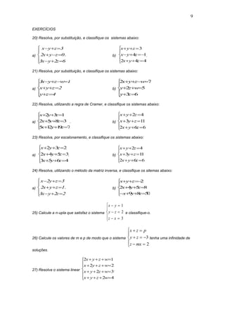 9
EXERCÍCIOS
20) Resolva, por substituição, e classifique os sistemas abaixo:
a)
x y z
x y z
x y z
  
  
  





3
2 0
3 2 6
. b)
x y z
x y z
x y z
  
  
  





3
4 1
2 4 4
.
21) Resolva, por substituição, e classifique os sistemas abaixo:
a)
3 1
2
4
x y z w
x y z
y z
   
  
 





b)
2 7
2 5
3 6
x y z w
y z w
y z
   
  
 





22) Resolva, utilizando a regra de Cramer, e classifique os sistemas abaixo:
a)
x y z
x y z
x y z
  
  
  





2 3 1
2 5 8 3
5 12 19 7
. b)
x y z
x y z
x y z
  
  
  





2 4
3 11
2 6 6
23) Resolva, por escalonamento, e classifique os sistemas abaixo:
a)
x y z
x y z
x y z
  
  
  





2 3 2
2 4 5 3
3 5 6 4
. b)
x y z
x y z
x y z
  
  
  





2 4
3 11
2 6 6
24) Resolva, utilizando o método da matriz inversa, e classifique os sitemas abaixo:
a)
x y z
x y z
x y z
  
  
  





2 3
2 1
3 2 2
. b)
x y z
x y z
x y z
  
  
   





2
2 4 5 8
9 8 50
25) Calcule a n-upla que satisfaz o sistema
x y
y z
z x
 
 
 





1
2
3
e classifique-o.
26) Calcule os valores de m e p de modo que o sistema
x z p
y z
z mx
 
  
 





3
2
tenha uma infinidade de
soluções.
27) Resolva o sistema linear











42
32
22
12
wzyx
wzyx
wzyx
wzyx
.
 