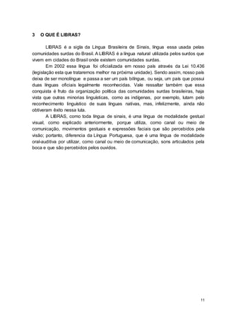 11
3 O QUE É LIBRAS?
LIBRAS é a sigla da Língua Brasileira de Sinais, língua essa usada pelas
comunidades surdas do Brasil. A LIBRAS é a língua natural utilizada pelos surdos que
vivem em cidades do Brasil onde existem comunidades surdas.
Em 2002 essa língua foi oficializada em nosso país através da Lei 10.436
(legislação esta que trataremos melhor na próxima unidade). Sendo assim, nosso país
deixa de ser monolíngue e passa a ser um país bilíngue, ou seja, um país que possui
duas línguas oficiais legalmente reconhecidas. Vale ressaltar também que essa
conquista é fruto da organização política das comunidades surdas brasileiras, haja
vista que outras minorias linguísticas, como as indígenas, por exemplo, lutam pelo
reconhecimento linguístico de suas línguas nativas, mas, infelizmente, ainda não
obtiveram êxito nessa luta.
A LIBRAS, como toda língua de sinais, é uma língua de modalidade gestual
visual, como explicado anteriormente, porque utiliza, como canal ou meio de
comunicação, movimentos gestuais e expressões faciais que são percebidos pela
visão; portanto, diferencia da Língua Portuguesa, que é uma língua de modalidade
oral-auditiva por utilizar, como canal ou meio de comunicação, sons articulados pela
boca e que são percebidos pelos ouvidos.
 