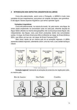 13
4 INTRODUÇÃO AOS ASPECTOS LINGUÍSTICOS DA LIBRAS
Como dito anteriormente, assim como o Português, a LIBRAS é muito mais
complexa do que imaginávamos, pois possui um conjunto de regras, uma gramática.
E são alguns desses aspectos linguísticos que vamos aprender agora.
Variações Linguísticas
Como dito anteriormente, na maioria do mundo, há, pelo menos, uma língua de
sinais usada amplamente na comunidade surda de cada país, diferente daquela da
língua falada utilizada na mesma área geográfica. Isto se dá porque essas línguas são
independentes das línguas orais, pois foram produzidas dentro das comunidades
surdas. A Língua de Sinais Americana (ASL) é diferente da Língua de Sinais Britânica
(BSL), que difere, por sua vez, da Língua de Sinais Francesa (LSF).
Além disso, dentro de um mesmo país há as variações regionais. A LIBRA
apresenta dialetos regionais, salientando assim, uma vez mais, o seu caráter de língua
natural.
Fonte: www.ufsj.edu.br
Variação regional: representa as variações de sinais de uma regiãopara outra,
no mesmo país.
Fonte: w ww.porsinal.pt
 