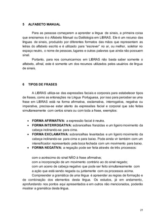 21
5 ALFABETO MANUAL
Para as pessoas começarem a aprender a língua de sinais, a primeira coisa
que ensinamos é o Alfabeto Manual ou Datilologia em LIBRAS. Ele é um recurso das
línguas de sinais, produzido por diferentes formatos das mãos que representam as
letras do alfabeto escrito e é utilizado para “escrever” no ar, ou melhor, soletrar no
espaço neutro, o nome de pessoas, lugares e outras palavras que ainda não possuem
sinal.
Portanto, para nos comunicarmos em LIBRAS não basta saber somente o
alfabeto, afinal, este é somente um dos recursos utilizados pelos usuários de língua
de sinais.
6 TIPOS DE FRASES
A LIBRAS utiliza-se das expressões faciais e corporais para estabelecer tipos
de frases, como as entonações na Língua Portuguesa, por isso para perceber se uma
frase em LIBRAS está na forma afirmativa, exclamativa, interrogativa, negativa ou
imperativa, precisa-se estar atento às expressões facial e corporal que são feitas
simultaneamente com certos sinais ou com toda a frase, exemplos:
 FORMA AFIRMATIVA: a expressão facial é neutra.
 FORMA INTERROGATIVA: sobrancelhas franzidas e um ligeiro movimento da
cabeça inclinando-se para cima.
 FORMA EXCLAMATIVA: sobrancelhas levantadas e um ligeiro movimento da
cabeça inclinando-se para cima e para baixo. Pode ainda vir também com um
intensificador representado pela boca fechada com um movimento para baixo.
 FORMA NEGATIVA: a negação pode ser feita através de três processos:
com o acréscimo do sinal NÃO à frase afirmativa;
com a incorporação de um movimento contrário ao do sinal negado;
com um aceno de cabeça negativo que pode ser feito simultaneamente com
a ação que está sendo negada ou juntamente com os processos acima.
Compreender a gramática de uma língua é apreender as regras de formação e
de combinação dos elementos desta língua. Os estudos, já em andamento,
aprofundando nos pontos aqui apresentados e em outros não mencionados, poderão
mostrar a gramática desta língua.
 