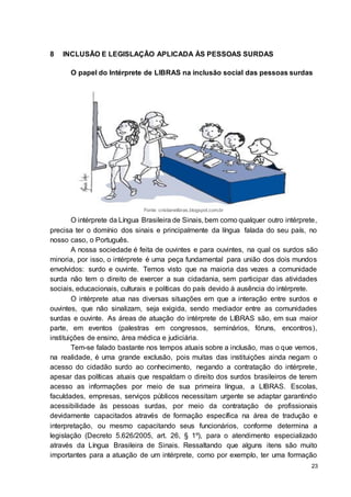 23
8 INCLUSÃO E LEGISLAÇÃO APLICADA ÀS PESSOAS SURDAS
O papel do Intérprete de LIBRAS na inclusão social das pessoas surdas
Fonte: cristianelibras.blogspot.com.br
O intérprete da Língua Brasileira de Sinais, bem como qualquer outro intérprete,
precisa ter o domínio dos sinais e principalmente da língua falada do seu país, no
nosso caso, o Português.
A nossa sociedade é feita de ouvintes e para ouvintes, na qual os surdos são
minoria, por isso, o intérprete é uma peça fundamental para união dos dois mundos
envolvidos: surdo e ouvinte. Temos visto que na maioria das vezes a comunidade
surda não tem o direito de exercer a sua cidadania, sem participar das atividades
sociais, educacionais, culturais e políticas do país devido à ausência do intérprete.
O intérprete atua nas diversas situações em que a interação entre surdos e
ouvintes, que não sinalizam, seja exigida, sendo mediador entre as comunidades
surdas e ouvinte. As áreas de atuação do intérprete de LIBRAS são, em sua maior
parte, em eventos (palestras em congressos, seminários, fóruns, encontros),
instituições de ensino, área médica e judiciária.
Tem-se falado bastante nos tempos atuais sobre a inclusão, mas o que vemos,
na realidade, é uma grande exclusão, pois muitas das instituições ainda negam o
acesso do cidadão surdo ao conhecimento, negando a contratação do intérprete,
apesar das políticas atuais que respaldam o direito dos surdos brasileiros de terem
acesso as informações por meio de sua primeira língua, a LIBRAS. Escolas,
faculdades, empresas, serviços públicos necessitam urgente se adaptar garantindo
acessibilidade às pessoas surdas, por meio da contratação de profissionais
devidamente capacitados através de formação específica na área de tradução e
interpretação, ou mesmo capacitando seus funcionários, conforme determina a
legislação (Decreto 5.626/2005, art. 26, § 1º), para o atendimento especializado
através da Língua Brasileira de Sinais. Ressaltando que alguns itens são muito
importantes para a atuação de um intérprete, como por exemplo, ter uma formação
 