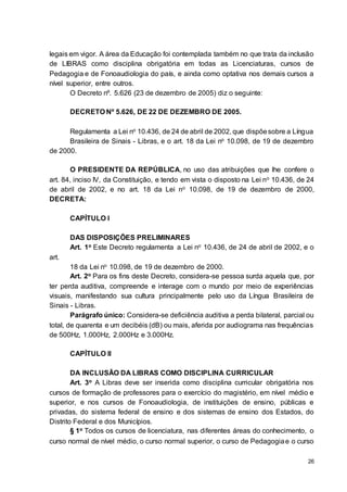 26
legais em vigor. A área da Educação foi contemplada também no que trata da inclusão
de LIBRAS como disciplina obrigatória em todas as Licenciaturas, cursos de
Pedagogia e de Fonoaudiologia do país, e ainda como optativa nos demais cursos a
nível superior, entre outros.
O Decreto nº. 5.626 (23 de dezembro de 2005) diz o seguinte:
DECRETO Nº 5.626, DE 22 DE DEZEMBRO DE 2005.
Regulamenta a Lei no 10.436, de 24 de abril de 2002, que dispõesobre a Língua
Brasileira de Sinais - Libras, e o art. 18 da Lei no 10.098, de 19 de dezembro
de 2000.
O PRESIDENTE DA REPÚBLICA, no uso das atribuições que lhe confere o
art. 84, inciso IV, da Constituição, e tendo em vista o disposto na Lei no 10.436, de 24
de abril de 2002, e no art. 18 da Lei no 10.098, de 19 de dezembro de 2000,
DECRETA:
CAPÍTULO I
DAS DISPOSIÇÕES PRELIMINARES
Art. 1o Este Decreto regulamenta a Lei no 10.436, de 24 de abril de 2002, e o
art.
18 da Lei no 10.098, de 19 de dezembro de 2000.
Art. 2o Para os fins deste Decreto, considera-se pessoa surda aquela que, por
ter perda auditiva, compreende e interage com o mundo por meio de experiências
visuais, manifestando sua cultura principalmente pelo uso da Língua Brasileira de
Sinais - Libras.
Parágrafo único: Considera-se deficiência auditiva a perda bilateral, parcial ou
total, de quarenta e um decibéis (dB) ou mais, aferida por audiograma nas frequências
de 500Hz, 1.000Hz, 2.000Hz e 3.000Hz.
CAPÍTULO II
DA INCLUSÃO DA LIBRAS COMO DISCIPLINA CURRICULAR
Art. 3o A Libras deve ser inserida como disciplina curricular obrigatória nos
cursos de formação de professores para o exercício do magistério, em nível médio e
superior, e nos cursos de Fonoaudiologia, de instituições de ensino, públicas e
privadas, do sistema federal de ensino e dos sistemas de ensino dos Estados, do
Distrito Federal e dos Municípios.
§ 1o Todos os cursos de licenciatura, nas diferentes áreas do conhecimento, o
curso normal de nível médio, o curso normal superior, o curso de Pedagogiae o curso
 