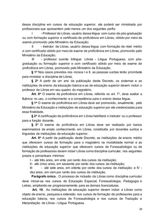 28
dessa disciplina em cursos de educação superior, ela poderá ser ministrada por
profissionais que apresentem pelo menos um dos seguintes perfis:
I - Professor de Libras, usuário dessa língua com curso de pós-graduação
ou com formação superior e certificado de proficiência em Libras, obtido por meio de
exame promovido pelo Ministério da Educação;
II - Instrutor de Libras, usuário dessa língua com formação de nível médio
e com certificado obtido por meio de exame de proficiência em Libras, promovido pelo
Ministério da Educação;
III - professor ouvinte bilíngue: Libras - Língua Portuguesa, com pós-
graduação ou formação superior e com certificado obtido por meio de exame de
proficiência em Libras, promovido pelo Ministério da Educação.
§ 1o Nos casos previstos nos incisos I e II, as pessoas surdas terão prioridade
para ministrar a disciplina de Libras.
§ 2o A partir de um ano da publicação deste Decreto, os sistemas e as
instituições de ensino da educação básica e as de educação superior devem incluir o
professor de Libras em seu quadro do magistério.
Art. 8o O exame de proficiência em Libras, referido no art. 7o, deve avaliar a
fluência no uso, o conhecimento e a competência para o ensino dessa língua.
§ 1o O exame de proficiência em Libras deve ser promovido, anualmente, pelo
Ministério da Educação e instituições de educação superior por ele credenciadas para
essa finalidade.
§ 2o A certificação de proficiência em Libras habilitará o instrutor ou o professor
para a função docente.
§ 3o O exame de proficiência em Libras deve ser realizado por banca
examinadora de amplo conhecimento em Libras, constituída por docentes surdos e
linguistas de instituições de educação superior.
Art. 9o A partir da publicação deste Decreto, as instituições de ensino médio
que oferecem cursos de formação para o magistério na modalidade normal e as
instituições de educação superior que oferecem cursos de Fonoaudiologia ou de
formação de professores devem incluir Libras como disciplina curricular, nos seguintes
prazos e percentuais mínimos:
I - até três anos, em vinte por cento dos cursos da instituição;
II- até cinco anos, em sessenta por cento dos cursos da instituição;
III - até sete anos, em oitenta por cento dos cursos da instituição; e IV -
dez anos, em cem por cento dos cursos da instituição.
Parágrafo único. O processo de inclusão da Libras como disciplina curricular
deve iniciar-se nos cursos de Educação Especial, Fonoaudiologia, Pedagogia e
Letras, ampliando-se progressivamente para as demais licenciaturas.
Art. 10. As instituições de educação superior devem incluir a Libras como
objeto de ensino, pesquisa e extensão nos cursos de formação de professores para a
educação básica, nos cursos de Fonoaudiologia e nos cursos de Tradução e
Interpretação de Libras - Língua Portuguesa.
 