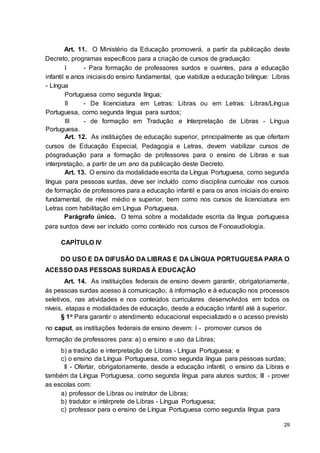 29
Art. 11. O Ministério da Educação promoverá, a partir da publicação deste
Decreto, programas específicos para a criação de cursos de graduação:
I - Para formação de professores surdos e ouvintes, para a educação
infantil e anos iniciaisdo ensino fundamental, que viabilize a educação bilíngue: Libras
- Língua
Portuguesa como segunda língua;
II - De licenciatura em Letras: Libras ou em Letras: Libras/Língua
Portuguesa, como segunda língua para surdos;
III - de formação em Tradução e Interpretação de Libras - Língua
Portuguesa.
Art. 12. As instituições de educação superior, principalmente as que ofertam
cursos de Educação Especial, Pedagogia e Letras, devem viabilizar cursos de
pósgraduação para a formação de professores para o ensino de Libras e sua
interpretação, a partir de um ano da publicação deste Decreto.
Art. 13. O ensino da modalidade escrita da Língua Portuguesa, como segunda
língua para pessoas surdas, deve ser incluído como disciplina curricular nos cursos
de formação de professores para a educação infantil e para os anos iniciais do ensino
fundamental, de nível médio e superior, bem como nos cursos de licenciatura em
Letras com habilitação em Língua Portuguesa.
Parágrafo único. O tema sobre a modalidade escrita da língua portuguesa
para surdos deve ser incluído como conteúdo nos cursos de Fonoaudiologia.
CAPÍTULO IV
DO USO E DA DIFUSÃO DA LIBRAS E DA LÍNGUA PORTUGUESA PARA O
ACESSO DAS PESSOAS SURDAS À EDUCAÇÃO
Art. 14. As instituições federais de ensino devem garantir, obrigatoriamente,
às pessoas surdas acesso à comunicação, à informação e à educação nos processos
seletivos, nas atividades e nos conteúdos curriculares desenvolvidos em todos os
níveis, etapas e modalidades de educação, desde a educação infantil até à superior.
§ 1o Para garantir o atendimento educacional especializado e o acesso previsto
no caput, as instituições federais de ensino devem: I - promover cursos de
formação de professores para: a) o ensino e uso da Libras;
b) a tradução e interpretação de Libras - Língua Portuguesa; e
c) o ensino da Língua Portuguesa, como segunda língua para pessoas surdas;
II - Ofertar, obrigatoriamente, desde a educação infantil, o ensino da Libras e
também da Língua Portuguesa, como segunda língua para alunos surdos; III - prover
as escolas com:
a) professor de Libras ou instrutor de Libras;
b) tradutor e intérprete de Libras - Língua Portuguesa;
c) professor para o ensino de Língua Portuguesa como segunda língua para
 