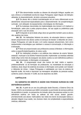 33
§ 1o São denominadas escolas ou classes de educação bilíngue aquelas em
que a libras e a modalidade escrita da Língua Portuguesa sejam línguas de instrução
utilizadas no desenvolvimento de todo o processo educativo.
§ 2o Os alunos têm o direito à escolarização em um turno diferenciado ao do
atendimento educacional especializado para o desenvolvimento de complementação
curricular, com utilização de equipamentos e tecnologias de informação.
§ 3o As mudanças decorrentes da implementação dos incisos I e II implicam a
formalização, pelos pais e pelos próprios alunos, de sua opção ou preferência pela
educação sem o uso de Libras.
§ 4o O disposto no § 2o deste artigo deve ser garantido também para os alunos
não usuários da Libras.
Art. 23. As instituições federais de ensino, de educação básica e superior,
devem proporcionar aos alunos surdos os serviços de tradutor e intérprete de Libras -
Língua Portuguesa em sala de aula e em outros espaços educacionais, bem como
equipamentos e tecnologias que viabilizem o acesso à comunicação, à informação e
à educação.
§ 1o Deve ser proporcionado aos professores acesso à literatura e informações
sobre a especificidade linguística do aluno surdo.
§ 2o As instituições privadas e as públicas dos sistemas de ensino federal,
estadual, municipal e do Distrito Federal buscarão implementar as medidas referidas
neste artigo como meio de assegurar aos alunos surdos ou com deficiência auditiva o
acesso à comunicação, à informação e à educação.
Art. 24. A programação visual dos cursos de nível médio e superior,
preferencialmente os de formação de professores, na modalidade de educação a
distância, deve dispor de sistemas de acesso à informação como janela com tradutor
e intérprete de Libras - Língua Portuguesa e subtitulação por meio do sistema de
legenda oculta, de modo a reproduzir as mensagens veiculadas às pessoas surdas,
conforme prevê o Decreto no 5.296, de 2 de dezembro de 2004.
CAPÍTULO VII
DA GARANTIA DO DIREITO À SAÚDE DAS PESSOAS SURDAS OU COM
DEFICIÊNCIA AUDITIVA
Art. 25. A partir de um ano da publicação deste Decreto, o Sistema Único de
Saúde - SUS e as empresas que detêm concessão ou permissão de serviços públicos
de assistência à saúde, na perspectiva da inclusão plena das pessoas surdas ou com
deficiência auditiva em todas as esferas da vida social, devem garantir,
prioritariamente aos alunos matriculados nas redes de ensino da educação básica, a
atenção integral à sua saúde, nos diversos níveis de complexidade e especialidades
médicas, efetivando:
 
