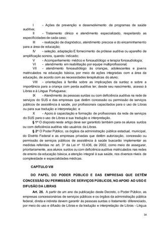 34
I - Ações de prevenção e desenvolvimento de programas de saúde
auditiva;
II - Tratamento clínico e atendimento especializado, respeitando as
especificidades de cada caso;
III - realização de diagnóstico, atendimento precoce e do encaminhamento
para a área de educação;
IV - seleção, adaptação E fornecimento de prótese auditiva ou aparelho de
amplificação sonora, quando indicado;
V - Acompanhamento médico e fonoaudiólogo e terapia fonoaudiologia;
VI - atendimento em reabilitação por equipe multiprofissional;
VII - atendimento fonoaudiólogo às crianças, adolescentes e jovens
matriculados na educação básica, por meio de ações integradas com a área da
educação, de acordo com as necessidades terapêuticas do aluno;
VIII - orientações à família sobre as implicações da surdez e sobre a
importância para a criança com perda auditiva ter, desde seu nascimento, acesso à
Libras e à Língua Portuguesa;
IX - Atendimento às pessoas surdas ou com deficiência auditiva na rede de
serviços do SUS e das empresas que detêm concessão ou permissão de serviços
públicos de assistência à saúde, por profissionais capacitados para o uso de Libras
ou para sua tradução e interpretação; e
X - Apoio à capacitação e formação de profissionais da rede de serviços
do SUS para o uso de Libras e sua tradução e interpretação.
§ 1o O disposto neste artigo deve ser garantido também para os alunos surdos
ou com deficiência auditiva não usuários da Libras.
§ 2o O Poder Público, os órgãos da administração pública estadual, municipal,
do Distrito Federal e as empresas privadas que detêm autorização, concessão ou
permissão de serviços públicos de assistência à saúde buscarão implementar as
medidas referidas no art. 3o da Lei no 10.436, de 2002, como meio de assegurar,
prioritariamente, aos alunos surdos ou com deficiência auditiva matriculados nas redes
de ensino da educação básica, a atenção integral à sua saúde, nos diversos níveis de
complexidade e especialidades médicas.
CAPÍTULO VIII
DO PAPEL DO PODER PÚBLICO E DAS EMPRESAS QUE DETÊM
CONCESSÃO OU PERMISSÃO DE SERVIÇOS PÚBLICOS, NO APOIO AO USO E
DIFUSÃO DA LIBRAS
Art. 26. A partir de um ano da publicação deste Decreto, o Poder Público, as
empresas concessionárias de serviços públicos e os órgãos da administração pública
federal, direta e indireta devem garantir às pessoas surdas o tratamento diferenciado,
por meio do uso e difusão de Libras e da tradução e interpretação de Libras - Língua
 