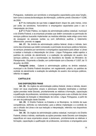 35
Portuguesa, realizados por servidores e empregados capacitados para essa função,
bem como o acesso às tecnologias de informação, conforme prevê o Decreto no 5.296,
de 2004.
§ 1o As instituições de que trata o caput devem dispor de, pelo menos, cinco
por cento de servidores, funcionários e empregados capacitados para o uso e
interpretação da Libras.
§ 2o O Poder Público, os órgãos da administração pública estadual, municipal
e do Distrito Federal, e as empresas privadas que detêm concessão ou permissão de
serviços públicos buscarão implementar as medidas referidas neste artigo como meio
de assegurar às pessoas surdas ou com deficiência auditiva o tratamento
diferenciado, previsto no caput.
Art. 27. No âmbito da administração pública federal, direta e indireta, bem
como das empresas que detêm concessão e permissão de serviços públicos federais,
os serviços prestados por servidores e empregados capacitados para utilizar a Libras
e realizar a tradução e interpretação de Libras - Língua Portuguesa estão sujeitos a
padrões de controle de atendimento e a avaliação da satisfação do usuário dos
serviços públicos, sob a coordenação da Secretaria de Gestão do Ministério do
Planejamento, Orçamento e Gestão, em conformidade com o Decreto no 3.507, de 13
de junho de 2000.
Parágrafo único. Caberá à administração pública no âmbito estadual,
municipal e do Distrito Federal disciplinar, em regulamento próprio, os padrões de
controle do atendimento e avaliação da satisfação do usuário dos serviços públicos,
referido no caput.
CAPÍTULO IX
DAS DISPOSIÇÕES FINAIS
Art. 28. Os órgãos da administração pública federal, direta e indireta, devem
incluir em seus orçamentos anuais e plurianuais dotações destinadas a viabilizar
ações previstas neste Decreto, prioritariamente as relativas à formação, capacitação
e qualificação de professores, servidores e empregados para o uso e difusão da Libras
e à realização da tradução e interpretação de Libras - Língua Portuguesa, a partir de
um ano da publicação deste Decreto.
Art. 29. O Distrito Federal, os Estados e os Municípios, no âmbito de suas
competências, definirão os instrumentos para a efetiva implantação e o controle do
uso e difusão de Libras e de sua tradução e interpretação, referidos nos dispositivos
deste Decreto.
Art. 30. Os órgãos da administração pública estadual, municipal e do Distrito
Federal, direta e indireta, viabilizarão as ações previstas neste Decreto com dotações
específicas em seus orçamentos anuais e plurianuais, prioritariamente as relativas à
formação, capacitação e qualificação de professores, servidores e empregados para
 