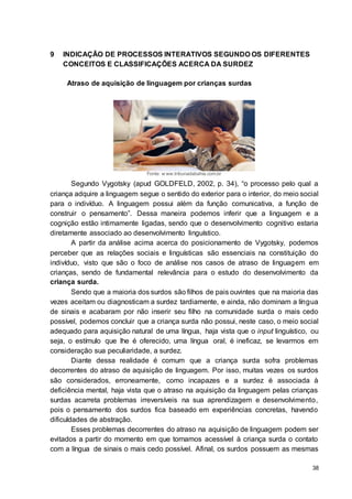 38
9 INDICAÇÃO DE PROCESSOS INTERATIVOS SEGUNDO OS DIFERENTES
CONCEITOS E CLASSIFICAÇÕES ACERCA DA SURDEZ
Atraso de aquisição de linguagem por crianças surdas
Fonte: w ww.tribunadabahia.com.br
Segundo Vygotsky (apud GOLDFELD, 2002, p. 34), “o processo pelo qual a
criança adquire a linguagem segue o sentido do exterior para o interior, do meio social
para o indivíduo. A linguagem possui além da função comunicativa, a função de
construir o pensamento”. Dessa maneira podemos inferir que a linguagem e a
cognição estão intimamente ligadas, sendo que o desenvolvimento cognitivo estaria
diretamente associado ao desenvolvimento linguístico.
A partir da análise acima acerca do posicionamento de Vygotsky, podemos
perceber que as relações sociais e linguísticas são essenciais na constituição do
indivíduo, visto que são o foco de análise nos casos de atraso de linguagem em
crianças, sendo de fundamental relevância para o estudo do desenvolvimento da
criança surda.
Sendo que a maioria dos surdos são filhos de pais ouvintes que na maioria das
vezes aceitam ou diagnosticam a surdez tardiamente, e ainda, não dominam a língua
de sinais e acabaram por não inserir seu filho na comunidade surda o mais cedo
possível, podemos concluir que a criança surda não possui, neste caso, o meio social
adequado para aquisição natural de uma língua, haja vista que o input linguístico, ou
seja, o estímulo que lhe é oferecido, uma língua oral, é ineficaz, se levarmos em
consideração sua peculiaridade, a surdez.
Diante dessa realidade é comum que a criança surda sofra problemas
decorrentes do atraso de aquisição de linguagem. Por isso, muitas vezes os surdos
são considerados, erroneamente, como incapazes e a surdez é associada à
deficiência mental, haja vista que o atraso na aquisição da linguagem pelas crianças
surdas acarreta problemas irreversíveis na sua aprendizagem e desenvolvimento,
pois o pensamento dos surdos fica baseado em experiências concretas, havendo
dificuldades de abstração.
Esses problemas decorrentes do atraso na aquisição de linguagem podem ser
evitados a partir do momento em que tornamos acessível à criança surda o contato
com a língua de sinais o mais cedo possível. Afinal, os surdos possuem as mesmas
 