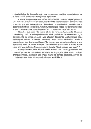 39
potencialidades de desenvolvimento que as pessoas ouvintes, especialmente se
tiverem acesso a um ambiente linguístico apropriado.
Enfatizo a importância de a família também aprender essa língua garantindo
uma forma de comunicação em casa, possibilitando a transmissão de conhecimentos
e valores que são essencialmente construídos no seio familiar, evitando futuros
desentendimentos e separações. Afinal, muitas crianças surdas que se tornam adultos
surdos dizem que o que mais desejavam era poder se comunicar com os pais.
Quando a sua idosa mãe estava à beira da morte. Jack, um surdo, lutou para
dizer-lhe algo, mas não conseguia escrever o que queria e ela não conhecia a Língua
de Sinais. Daí ela entrou em coma e veio a falecer. Jack sentia-se atormentado pelas
recordações desses frustrantes momentos finais. Essa experiência induziu-o
aconselhar os pais de crianças Surdas: "Se desejam uma comunicação fluente e uma
significativa troca de ideias, emoções, pensamentos e amor com a criança surda,
usem a Língua de Sinais. Para mim é tarde demais. É tarde demais para vocês? ”.
Crianças surdas, filhas de pais surdos, fluentes em LIBRAS, geralmente não
possuem problemas relacionados ao atraso de linguagem, pois, assim como as
crianças ouvintes, aprendem uma língua natural no período adequado, através do
contato com seus pares adultos surdos fluentes em LIBRAS.
 