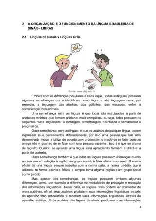 4
2 A ORGANIZAÇÃO E O FUNCIONAMENTO DA LÍNGUA BRASILEIRA DE
SINAIS - LIBRAS
2.1 Línguas de Sinais x Línguas Orais
Fonte: www.ufsj.edu.br
Embora com as diferenças peculiares a cada língua, todas as línguas possuem
algumas semelhanças que a identificam como língua e não linguagem como, por
exemplo, a linguagem das abelhas, dos golfinhos, dos macacos, enfim, a
comunicação dos animais.
Uma semelhança entre as línguas é que todas são estruturadas a partir de
unidades mínimas que formam unidades mais complexas, ou seja, todas possuem os
seguintes níveis linguísticos: o fonológico, o morfológico, o sintático, o semântico e o
pragmático.
Outra semelhança entre as línguas é que os usuários de qualquer língua podem
expressar seus pensamentos diferentemente por isso uma pessoa que fala uma
determinada língua a utiliza de acordo com o contexto: o modo de se falar com um
amigo não é igual ao de se falar com uma pessoa estranha. Isso é o que se chama
de registro. Quando se aprende uma língua está aprendendo também a utilizá-la a
partir do contexto.
Outra semelhança também é que todas as línguas possuem diferenças quanto
ao seu uso em relação à região, ao grupo social, à faixa etária e ao sexo. O ensino
oficial de uma língua sempre trabalha com a norma culta, a norma padrão, que é
utilizada na forma escrita e falada e sempre toma alguma região e um grupo social
como padrão.
Mas, apesar das semelhanças, as línguas possuem também algumas
diferenças, como, por exemplo a diferença na modalidade de produção e recepção
das informações linguísticas. Neste caso, as línguas orais podem ser chamadas de
orais auditivas, afinal, seus usuários produzem suas informações linguísticas através
do aparelho fono articulatório e recebem suas informações linguísticas através do
aparelho auditivo. Já os usuários das línguas de sinais, produzem suas informações
 