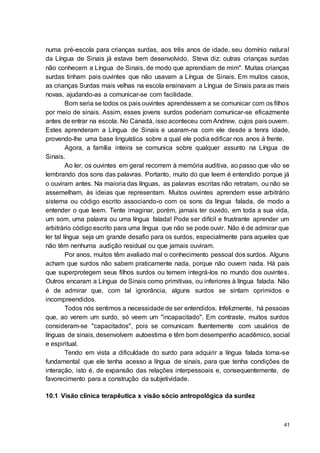 41
numa pré-escola para crianças surdas, aos três anos de idade, seu domínio natural
da Língua de Sinais já estava bem desenvolvido. Steva diz: outras crianças surdas
não conhecem a Língua de Sinais, de modo que aprendiam de mim". Muitas crianças
surdas tinham pais ouvintes que não usavam a Língua de Sinais. Em muitos casos,
as crianças Surdas mais velhas na escola ensinavam a Língua de Sinais para as mais
novas, ajudando-as a comunicar-se com facilidade.
Bom seria se todos os pais ouvintes aprendessem a se comunicar com os filhos
por meio de sinais. Assim, esses jovens surdos poderiam comunicar-se eficazmente
antes de entrar na escola. No Canadá, isso aconteceu com Andrew, cujos pais ouvem.
Estes aprenderam a Língua de Sinais e usaram-na com ele desde a tenra idade,
provendo-lhe uma base linguística sobre a qual ele podia edificar nos anos à frente.
Agora, a família inteira se comunica sobre qualquer assunto na Língua de
Sinais.
Ao ler, os ouvintes em geral recorrem à memória auditiva, ao passo que vão se
lembrando dos sons das palavras. Portanto, muito do que leem é entendido porque já
o ouviram antes. Na maioria das línguas, as palavras escritas não retratam, ou não se
assemelham, às ideias que representam. Muitos ouvintes aprendem esse arbitrário
sistema ou código escrito associando-o com os sons da língua falada, de modo a
entender o que leem. Tente imaginar, porém, jamais ter ouvido, em toda a sua vida,
um som, uma palavra ou uma língua falada! Pode ser difícil e frustrante aprender um
arbitrário código escrito para uma língua que não se pode ouvir. Não é de admirar que
ler tal língua seja um grande desafio para os surdos, especialmente para aqueles que
não têm nenhuma audição residual ou que jamais ouviram.
Por anos, muitos têm avaliado mal o conhecimento pessoal dos surdos. Alguns
acham que surdos não sabem praticamente nada, porque não ouvem nada. Há pais
que superprotegem seus filhos surdos ou temem integrá-los no mundo dos ouvintes.
Outros encaram a Língua de Sinais como primitivas, ou inferiores à língua falada. Não
é de admirar que, com tal ignorância, alguns surdos se sintam oprimidos e
incompreendidos.
Todos nós sentimos a necessidade de ser entendidos. Infelizmente, há pessoas
que, ao verem um surdo, só veem um "incapacitado". Em contraste, muitos surdos
consideram-se "capacitados", pois se comunicam fluentemente com usuários de
línguas de sinais, desenvolvem autoestima e têm bom desempenho acadêmico, social
e espiritual.
Tendo em vista a dificuldade do surdo para adquirir a língua falada torna-se
fundamental que ele tenha acesso a língua de sinais, para que tenha condições de
interação, isto é, de expansão das relações interpessoais e, consequentemente, de
favorecimento para a construção da subjetividade.
10.1 Visão clínica terapêutica x visão sócio antropológica da surdez
 