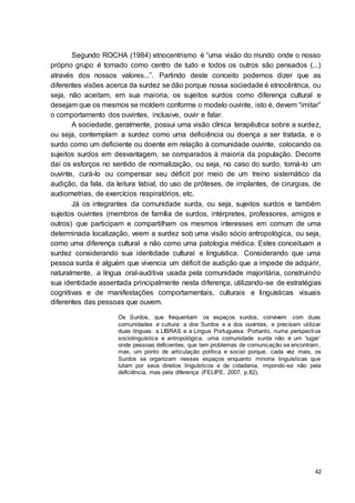 42
Segundo ROCHA (1984) etnocentrismo é “uma visão do mundo onde o nosso
próprio grupo é tomado como centro de tudo e todos os outros são pensados (...)
através dos nossos valores...”. Partindo deste conceito podemos dizer que as
diferentes visões acerca da surdez se dão porque nossa sociedade é etnocêntrica, ou
seja, não aceitam, em sua maioria, os sujeitos surdos como diferença cultural e
desejam que os mesmos se moldem conforme o modelo ouvinte, isto é, devem “imitar”
o comportamento dos ouvintes, inclusive, ouvir e falar.
A sociedade, geralmente, possui uma visão clínica terapêutica sobre a surdez,
ou seja, contemplam a surdez como uma deficiência ou doença a ser tratada, e o
surdo como um deficiente ou doente em relação à comunidade ouvinte, colocando os
sujeitos surdos em desvantagem, se comparados à maioria da população. Decorre
daí os esforços no sentido de normalização, ou seja, no caso do surdo, torná-lo um
ouvinte, curá-lo ou compensar seu déficit por meio de um treino sistemático da
audição, da fala, da leitura labial, do uso de próteses, de implantes, de cirurgias, de
audiometrias, de exercícios respiratórios, etc.
Já os integrantes da comunidade surda, ou seja, sujeitos surdos e também
sujeitos ouvintes (membros de família de surdos, intérpretes, professores, amigos e
outros) que participam e compartilham os mesmos interesses em comum de uma
determinada localização, veem a surdez sob uma visão sócio antropológica, ou seja,
como uma diferença cultural e não como uma patologia médica. Estes conceituam a
surdez considerando sua identidade cultural e linguística. Considerando que uma
pessoa surda é alguém que vivencia um déficit de audição que a impede de adquirir,
naturalmente, a língua oral-auditiva usada pela comunidade majoritária, construindo
sua identidade assentada principalmente nesta diferença, utilizando-se de estratégias
cognitivas e de manifestações comportamentais, culturais e linguísticas visuais
diferentes das pessoas que ouvem.
Os Surdos, que frequentam os espaços surdos, convivem com duas
comunidades e cultura: a dos Surdos e a dos ouvintes, e precisam utilizar
duas línguas: a LIBRAS e a Língua Portuguesa. Portanto, numa perspectiva
sociolinguística e antropológica, uma comunidade surda não é um ‘lugar’
onde pessoas deficientes, que tem problemas de comunicação se encontram,
mas, um ponto de articulação política e social porque, cada vez mais, os
Surdos se organizam nesses espaços enquanto minoria linguísticas que
lutam por seus direitos linguísticos e de cidadania, impondo-se não pela
deficiência, mas pela diferença (FELIPE, 2007, p.82).
 