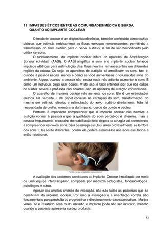 43
11 IMPASSES ÉTICOS ENTRE AS COMUNIDADES MÉDICA E SURDA,
QUANTO AO IMPLANTE COCLEAR
O implante coclear é um dispositivo eletrônico, também conhecido como ouvido
biônico, que estimula eletricamente as fibras nervosas remanescentes, permitindo a
transmissão do sinal elétrico para o nervo auditivo, a fim de ser decodificado pelo
córtex cerebral.
O funcionamento do implante coclear difere do Aparelho de Amplificação
Sonora Individual (AASI). O AASI amplifica o som e o implante coclear fornece
impulsos elétricos para estimulação das fibras neurais remanescentes em diferentes
regiões da cóclea. Ou seja, os aparelhos de audição só amplificam os sons. Isto é,
quando a pessoa escuta menos é como se você aumentasse o volume dos sons do
ambiente. Agora, quando a pessoa não escuta nada não adianta aumentar o som. É
como um indivíduo cego usar óculos. Visto isso, é fácil entender por que nos casos
de surdez severa a profunda não adianta usar um aparelho de audição convencional.
O aparelho de implante coclear não aumenta os sons. Ele é um estimulador
elétrico. Na verdade. Este papel consiste na captação do som, transformação do
mesmo em estímulo elétrico e estimulação do nervo auditivo diretamente. Não há
necessidade de orelha, membrana do tímpano, ossos do ouvido e cóclea.
Portanto é importante compreender que o implante coclear não devolve a
audição normal à pessoa e que a qualidade do som percebido é diferente, mas a
pessoa frequentando o trabalho de reabilitação feito depois da cirurgia vai aprendendo
a compreender os novos sons. Se a pessoa já escutou antes provavelmente se lembra
dos sons. Eles serão diferentes, porém ela poderá associá-los aos sons escutados e
então relacionar.
Fonte: w ww.capitalteresina.com.br
A avaliação dos pacientes candidatos ao Implante Coclear é realizada por meio
de uma equipe interdisciplinar, composta por médicos otologistas, fonoaudiólogos,
psicólogos e outros.
Apesar dos amplos critérios de indicação, não são todos os pacientes que se
beneficiam do implante coclear. Por isso a avaliação e a orientação correta são
fundamentais para previsão do prognóstico e direcionamento das expectativas. Muitas
vezes, se o resultado será muito limitado, o implante pode não ser indicado, mesmo
quando o paciente apresenta surdez profunda.
 