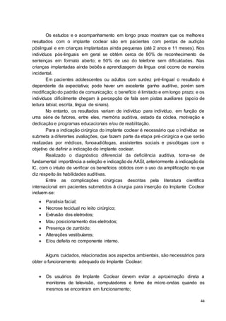 44
Os estudos e o acompanhamento em longo prazo mostram que os melhores
resultados com o implante coclear são em pacientes com perdas de audição
póslingual e em crianças implantadas ainda pequenas (até 2 anos e 11 meses). Nos
indivíduos pós-linguais em geral se obtém cerca de 80% de reconhecimento de
sentenças em formato aberto; e 50% de uso do telefone sem dificuldades. Nas
crianças implantadas ainda bebês a aprendizagem da língua oral ocorre de maneira
incidental.
Em pacientes adolescentes ou adultos com surdez pré-lingual o resultado é
dependente da expectativa; pode haver um excelente ganho auditivo, porém sem
modificação do padrão de comunicação; o benefício é limitado e em longo prazo; e os
indivíduos dificilmente chegam à percepção de fala sem pistas auxiliares (apoio de
leitura labial, escrita, língua de sinais).
No entanto, os resultados variam de indivíduo para indivíduo, em função de
uma série de fatores, entre eles, memória auditiva, estado da cóclea, motivação e
dedicação e programas educacionais e/ou de reabilitação.
Para a indicação cirúrgica do implante coclear é necessário que o indivíduo se
submeta a diferentes avaliações, que fazem parte da etapa pré-cirúrgica e que serão
realizadas por médicos, fonoaudiólogas, assistentes sociais e psicólogas com o
objetivo de definir a indicação do implante coclear.
Realizado o diagnóstico diferencial da deficiência auditiva, torna-se de
fundamental importância a seleção e indicação do AASI, anteriormente à indicação do
IC, com o intuito de verificar os benefícios obtidos com o uso da amplificação no que
diz respeito às habilidades auditivas.
Entre as complicações cirúrgicas descritas pela literatura científica
internacional em pacientes submetidos à cirurgia para inserção do Implante Coclear
incluem-se:
 Paralisia facial;
 Necrose tecidual no leito cirúrgico;
 Extrusão dos eletrodos;
 Mau posicionamento dos eletrodos;
 Presença de zumbido;
 Alterações vestibulares;
 E/ou defeito no componente interno.
Alguns cuidados, relacionadas aos aspectos ambientais, são necessários para
obter o funcionamento adequado do Implante Coclear:
 Os usuários de Implante Coclear devem evitar a aproximação direta a
monitores de televisão, computadores e forno de micro-ondas quando os
mesmos se encontram em funcionamento;
 