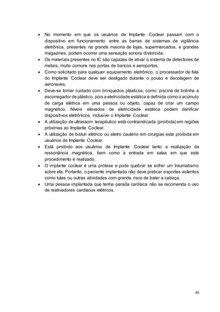 45
 No momento em que os usuários de Implante Coclear passam com o
dispositivo em funcionamento entre as barras de sistemas de vigilância
eletrônica, presentes na grande maioria de lojas, supermercados, e grandes
magazines, podem ocorrer uma sensação sonora distorcida;
 Os materiais presentes no IC são capazes de ativar o sistema de detectores de
metais, muito comuns nas portas de bancos e aeroportos;
 Como solicitado para qualquer equipamento eletrônico, o processador de fala
do Implante Coclear deve ser desligado durante o pouso e decolagem de
aeronaves.
 Deve-se tomar cuidado com brinquedos plásticos, como: piscina de bolinha e
escorregador de plástico, pois a eletricidade estática é definida como o acúmulo
de carga elétrica em uma pessoa ou objeto, capaz de criar um campo
magnético. Níveis elevados de eletricidade estática podem danificar
dispositivos eletrônicos, inclusive o Implante Coclear.
 A utilização de ultrassom terapêutico está contraindicada (proibida) em regiões
próximas ao Implante Coclear.
 A utilização de bisturi elétrico ou eletro cautério em cirurgias está proibida em
usuários de Implante Coclear.
 Está proibido aos usuários de Implante Coclear tanto a realização da
ressonância magnética, bem como a entrada em salas em que este
procedimento é realizado.
 O implante coclear é uma prótese e pode quebrar se sofrer um traumatismo
sobre ela. Portanto, o paciente implantado não deve praticar esportes violentos
como lutas ou outras atividades com grande risco de bater a cabeça.
 Uma pessoa implantada que tenha parada cardíaca não se recomenda o uso
de reativadores cardíacos elétricos.
 