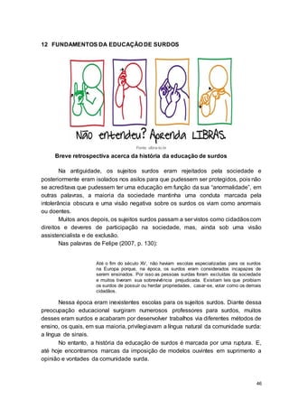 46
12 FUNDAMENTOS DA EDUCAÇÃO DE SURDOS
Fonte: ulbra-to.br
Breve retrospectiva acerca da história da educação de surdos
Na antiguidade, os sujeitos surdos eram rejeitados pela sociedade e
posteriormente eram isolados nos asilos para que pudessem ser protegidos, pois não
se acreditava que pudessem ter uma educação em função da sua “anormalidade”, em
outras palavras, a maioria da sociedade mantinha uma conduta marcada pela
intolerância obscura e uma visão negativa sobre os surdos os viam como anormais
ou doentes.
Muitos anos depois, os sujeitos surdos passam a ser vistos como cidadãoscom
direitos e deveres de participação na sociedade, mas, ainda sob uma visão
assistencialista e de exclusão.
Nas palavras de Felipe (2007, p. 130):
Até o fim do século XV, não haviam escolas especializadas para os surdos
na Europa porque, na época, os surdos eram considerados incapazes de
serem ensinados. Por isso as pessoas surdas foram excluídas da sociedade
e muitos tiveram sua sobrevivência prejudicada. Existiam leis que proibiam
os surdos de possuir ou herdar propriedades, casar-se, votar como os demais
cidadãos.
Nessa época eram inexistentes escolas para os sujeitos surdos. Diante dessa
preocupação educacional surgiram numerosos professores para surdos, muitos
desses eram surdos e acabaram por desenvolver trabalhos via diferentes métodos de
ensino, os quais, em sua maioria, privilegiavam a língua natural da comunidade surda:
a língua de sinais.
No entanto, a história da educação de surdos é marcada por uma ruptura. E,
até hoje encontramos marcas da imposição de modelos ouvintes em suprimento a
opinião e vontades da comunidade surda.
 