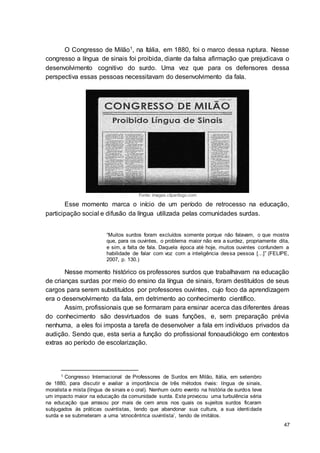 47
O Congresso de Milão1, na Itália, em 1880, foi o marco dessa ruptura. Nesse
congresso a língua de sinais foi proibida, diante da falsa afirmação que prejudicava o
desenvolvimento cognitivo do surdo. Uma vez que para os defensores dessa
perspectiva essas pessoas necessitavam do desenvolvimento da fala.
Fonte: images.clipartlogo.com
Esse momento marca o início de um período de retrocesso na educação,
participação social e difusão da língua utilizada pelas comunidades surdas.
“Muitos surdos foram excluídos somente porque não falavam, o que mostra
que, para os ouvintes, o problema maior não era a surdez, propriamente dita,
e sim, a falta de fala. Daquela época até hoje, muitos ouvintes confundem a
habilidade de falar com voz com a inteligência dessa pessoa [...]” (FELIPE,
2007, p. 130.)
Nesse momento histórico os professores surdos que trabalhavam na educação
de crianças surdas por meio do ensino da língua de sinais, foram destituídos de seus
cargos para serem substituídos por professores ouvintes, cujo foco da aprendizagem
era o desenvolvimento da fala, em detrimento ao conhecimento científico.
Assim, profissionais que se formaram para ensinar acerca das diferentes áreas
do conhecimento são desvirtuados de suas funções, e, sem preparação prévia
nenhuma, a eles foi imposta a tarefa de desenvolver a fala em indivíduos privados da
audição. Sendo que, esta seria a função do profissional fonoaudiólogo em contextos
extras ao período de escolarização.
1 Congresso Internacional de Professores de Surdos em Milão, Itália, em setembro
de 1880, para discutir e avaliar a importância de três métodos rivais: língua de sinais,
moralista e mista (língua de sinais e o oral). Nenhum outro evento na história de surdos teve
um impacto maior na educação da comunidade surda. Este provocou uma turbulência séria
na educação que arrasou por mais de cem anos nos quais os sujeitos surdos ficaram
subjugados ás práticas ouvintistas, tendo que abandonar sua cultura, a sua identidade
surda e se submeteram a uma ‘etnocêntrica ouvintista’, tendo de imitálos.
 